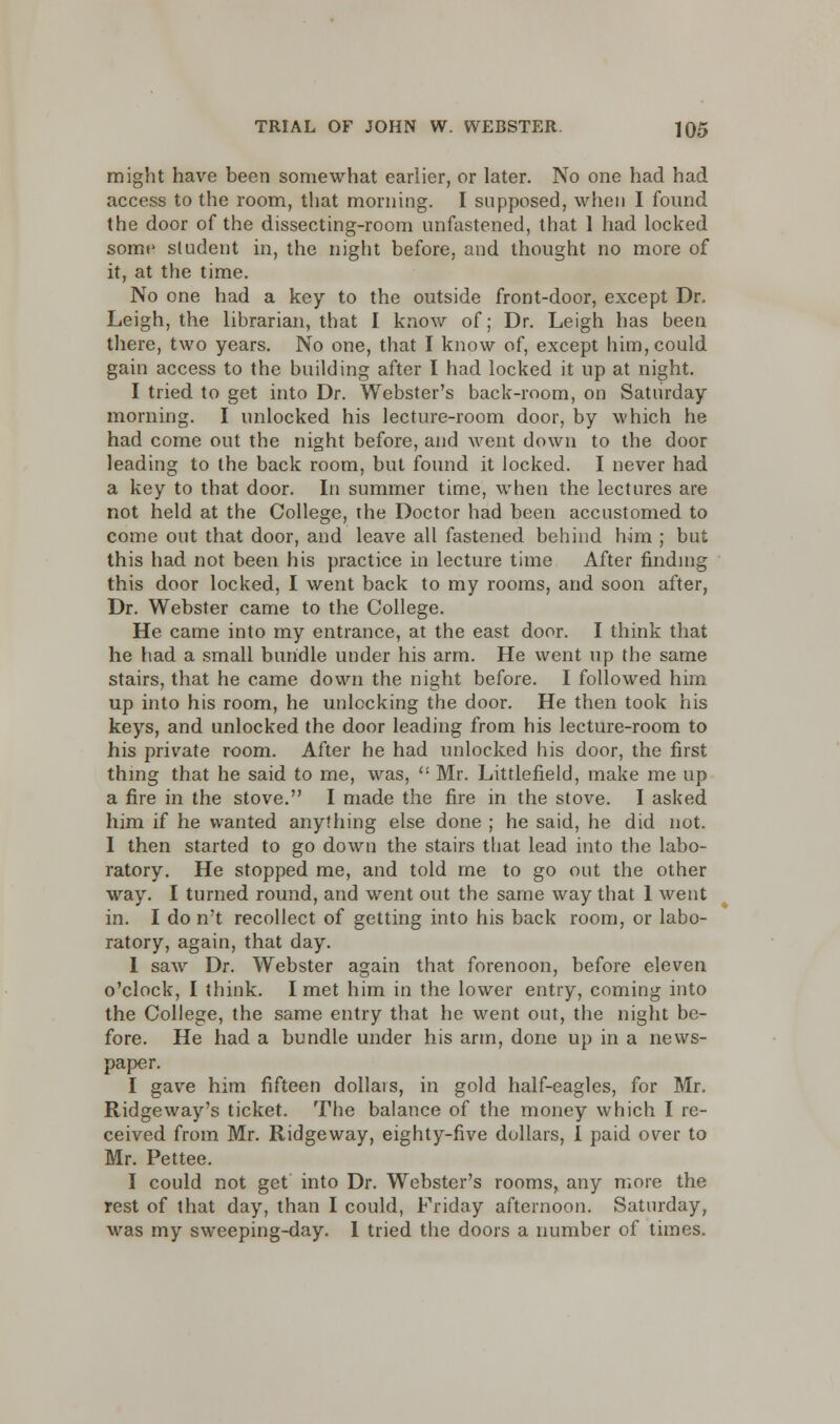 might have been somewhat earlier, or later. No one had had access to the room, that morning. I supposed, when I found the door of the dissecting-room unfastened, that 1 had locked some sludent in, the night before, and thought no more of it, at the time. No one had a key to the outside front-door, except Dr. Leigh, the librarian, that I know of; Dr. Leigh has been there, two years. No one, that I know of, except him, could gain access to the building after I had locked it up at night. I tried to get into Dr. Webster's back-room, on Saturday morning. I unlocked his lecture-room door, by which he had come out the night before, and went down to the door leading to the back room, but found it locked. I never had a key to that door. In summer time, when the lectures are not held at the College, the Doctor had been accustomed to come out that door, and leave all fastened behind him ; but this had not been his practice in lecture time After finding this door locked, I went back to my rooms, and soon after, Dr. Webster came to the College. He came into my entrance, at the east door. I think that he had a small bundle under his arm. He went up the same stairs, that he came down the night before. I followed him up into his room, he unlocking the door. He then took his keys, and unlocked the door leading from his lecture-room to his private room. After he had unlocked his door, the first thing that he said to me, was, Mr. Littlefield, make me up a fire in the stove. I made the fire in the stove. I asked him if he wanted anything else done ; he said, he did not. I then started to go down the stairs that lead into the labo- ratory. He stopped me, and told me to go out the other way. I turned round, and went out the same way that 1 went in. I do n't recollect of getting into his back room, or labo- ratory, again, that day. I saw Dr. Webster again that forenoon, before eleven o'clock, I think. I met him in the lower entry, coming into the College, the same entry that he went out, the night be- fore. He had a bundle under his arm, done up in a news- paper. I gave him fifteen dollars, in gold half-eagles, for Mr. Ridge way's ticket. The balance of the money which I re- ceived from Mr. Ridgeway, eighty-five dollars, I paid over to Mr. Pettee. I could not get into Dr. Webster's rooms, any more the rest of that day, than I could, Friday afternoon. Saturday, was my sweeping-day. I tried the doors a number of times.