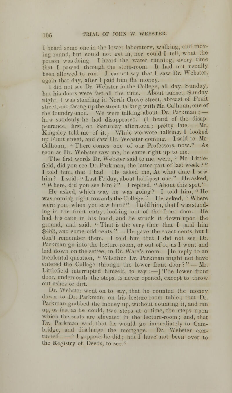 I heard some one in the lower laboratory, walking, and mov- ing round, but could not get in. nor could I tell, what the person was doing. I heard the water running, every time that I passed through the store-room. It had not usually- been allowed to run. I cannot say that I saw Dr. Webster, again that day, after I paid him the money. I did not see Dr. Webster in the College, all day, Sunday, but his doors were fast all the time. About sunset, Sunday night, I was standing in North Grove street, abreast of Fruit street, and facing up the street, talking with Mr. Calhoun, one of the foundry-men. We were talking about Dr. Parkmau ; — how suddenly he had disappeared. (I heard of the disap- pearance, first, on Saturday afternoon; pretty late. — Mr. Kingsley told me of it.) While we were talking, I looked up Fruit street, and saw Dr. Webster coming. I said to Mr. Calhoun,  There conies one of our Professors, now. As soon as Dr. Webster saw me, he came right up to me. The first words Dr. Webster said to me, were,  Mr. Little- field, did you see Dr. Parkman, the latter part of last week ?  I told him, that I had. He asked me, At what time I saw him ? I said,  Last Friday, about half-past one. He asked,  Where, did you see him ?  I replied,  About this spot. He asked, which way he was going? I told him, He was coming right towards the College. He asked,  Where were you, when you saw him ? I told him, that I was stand- ing in the front entry, looking out of the front door. He had his cane in his hand, and he struck it down upon the ground, and said,  That is the very time that I paid him $483, and some odd cents. — He gave the exact cents, but I don't remember them. I told him that I did not see Dr. Parkman go into the lecture-room, or out of it, as I went and laid down on the settee, in Dr. Ware's room. [In reply to an incidental question,  Whether Dr. Parkman might not have entered the College through the lower front door?—Mr. Littlefield interrupted himself, to say:—] The lower front door, underneath the steps, is never opened, except to throw out ashes or dirt. Dr. Webster went on to say, that he counted the money down to Dr. Parkman, on his lecture-room table ; that Dr. Parkman grabbed the money up, without counting it. and ran up, as fast as he could, two steps at a time, the steps upon which the seats are elevated in the lecture-room ; and, that Dr. Paikuian said, that he would go immediately to Cam- bridge, and discharge the mortgage. Dr. Webster con- tinued:— 1 suppose he did; but I have not been over to the Registry of Deeds, to see.