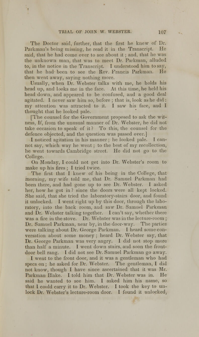 The Doctor said, further, that the first lie knew of Dr. Parkmau's being missing, he read it in the Transcript. He said, that he had come over to see about it ; and, that he was the unknown man, that was to meet Dr. Parkman, alluded to, in the notice in the Transcript. I understood him to say, that he had been to see the Rev. Francis Parkman. He then went away, saying nothing more. Usually, when Dr. Webster talks with me, he holds his head up, and looks me in the face. At this time, he held his head down, and appeared to be confused, and a good deal agitated. I never saw him so, before ; that is, look as he did : my attention was attracted to it. I saw his face, and I thought that he looked pale. [The counsel for the Government proposed to ask the wit- ness, If, from the unusual manner of Dr. Webster, he did not take occasion to speak of it ? To this, the counsel for the defence objected, and the question was passed over.] I noticed agitation in his manner ; he looked pale. I can- not say, which way he went; to the best of my recollection, he went towards Cambridge street. He did not go to the College. On Monday, I could not get into Dr. Webster's room to make up his fires ; I tried twice. The first that I knew of his being in the College, that morning, my wife told me, that Dr. Samuel Parkman had been there, and had gone up to see Dr. Webster. I asked her, how he got in? since the doors were all kept locked. She said, that she tried the laboratory-stairs door, and found it unlocked. I went right up by this door, through the labo- ratory, into the back room, and saw Dr. Samuel Parkman and Dr. Webster talking together. I can't say, whether there was a fire in the stove. Dr. Webster was in the lectnre-room ; Dr. Samuel Parkman, near by, in the door-way. The parties were talking about Dr. George Parkman. I heard some con- versation about some money ; heard Dr. Webster say, that Dr. George Parkman was very angry. I did not stop more than half a minute. I went down stairs, and soon the front- door bell rang. I did not see Dr. Samuel Paikman go away. I went to the front door, and it was a gentleman who had specs on ; he asked for Dr. Webster. The gentleman, I did not know, though I have since ascertained that it was Mr. Parkman Blake. I told him that Dr. Webster was in. He said he wanted to see him. I asked him his name, so that I conld carry it to Dr. Webster. I took the key to un- lock Dr. Webster's lecture-room door. I found it unlocked,