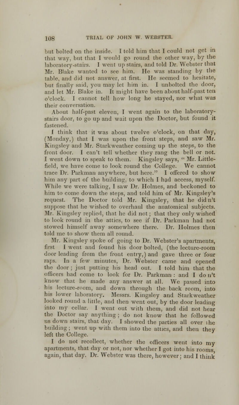 but bolted on the inside. I told him that I could not get in that way, but that I would go round the other way, by the laboratory-stairs. I went up stairs, and told Dr. Webster that Mr. Blake wanted to see him. He was standing hy the table, and did not answer, at first. He seemed to hesitate, but finally said, you may let him in. I unbolted the door, and let Mr. Blake in. It might have been about half-past ten o'clock. I cannot tell how long he stayed, nor what was their conversation. About half-past eleven, I went again to the laboratory- stairs door, to go up and wait upon the Doctor, but found it fastened. f think that it was about twelve o'clock, on that day, (Monday,) that I was upon the front steps, and saw Mr. Kingsley and Mr. Starkweather coming up the steps, to the front door. I can't tell whether they rang the bell or not. I went down to speak to them. Kingsley says,  Mr. Little- field, we have come to look round the College. We cannot trace Dr. Parkman anywhere, but here. I offered to show him any part of the building, to which I had access, myself. While we were talking, I saw Dr. Holmes, and beckoned to him to come down the steps, and told him of Mr. Kingsley's request. The Doctor told Mr. Kingsley, that he did n't suppose that he wished to overhaul the anatomical subjects. Mr. Kingsley replied, that he did not; that they only wished to look round in the attics, to see if Dr. Parkman had not stowed himself away somewhere there. Dr. Holmes then told me to show them all round. Mr. Kingsley spoke of going to Dr. Webster's apartments, first I went and found his door bolted, (the lecture-room door leading from the front entry,) and gave three or four raps. In a few minutes, Dr. Webster came and opened the door ; just putting his head out. I told him that the officers had come to look for Dr. Parkman : and I do n't know that he made any answer at all. We passed into his lecture-room, and down through the back room, into his lower laboratory. Messrs. Kingsley and Starkweather looked round a little, and then went out, by the door leading into my cellar. I went out with them, and did not hear the Doctor say anything ; do not know that he followed us down stairs, that day. I showed the parties all over ihe building ; went up with them into the attics, and then they left the College. I do not recollect, whether the officers went into my apartments, that day or not, nor whether I got into his rooms again, that day. Dr. Webster was there, however; and I think