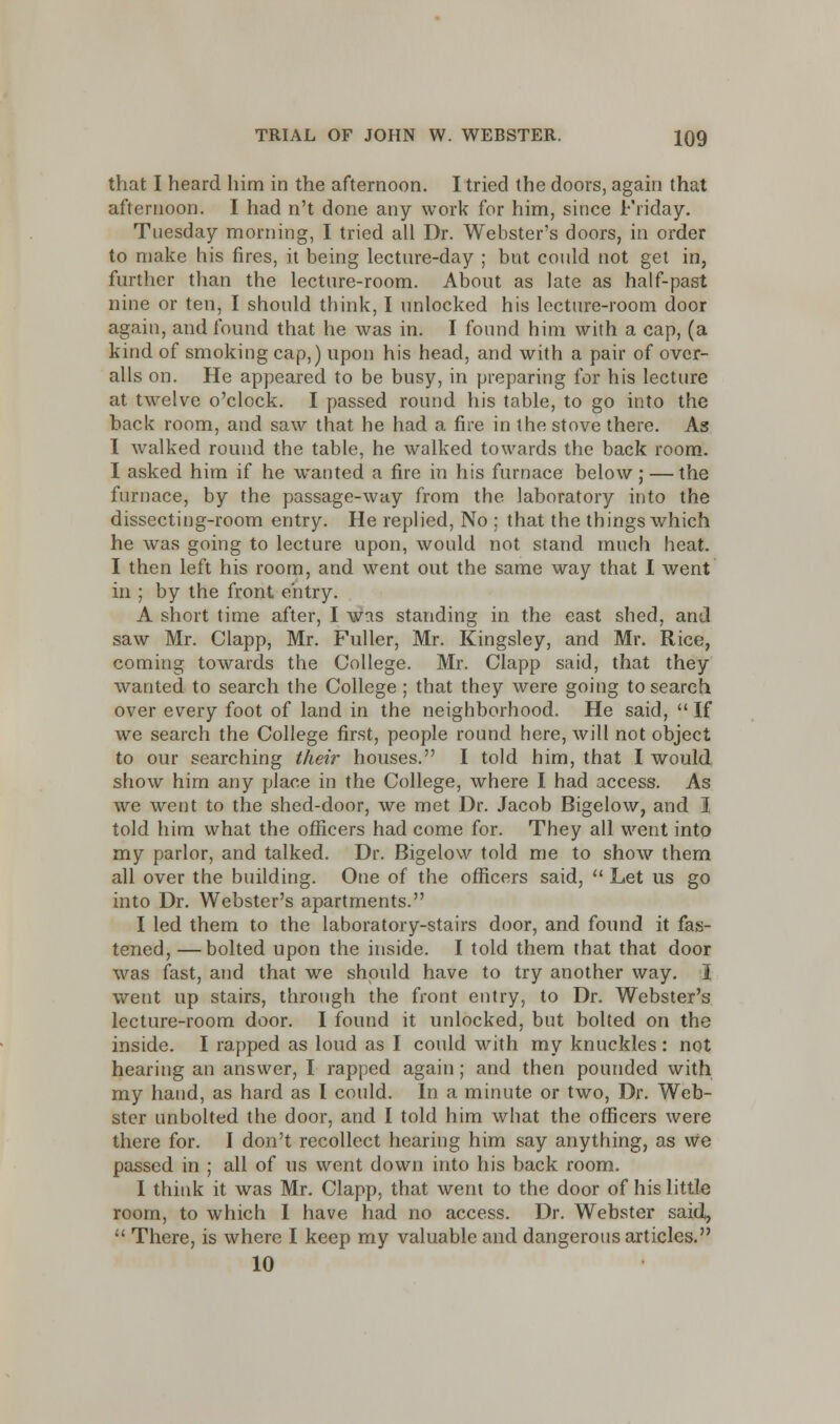 that I heard him in the afternoon. I tried the doors, again that afternoon. I had n't done any work for him, since Friday. Tuesday morning, I tried all Dr. Webster's doors, in order to make his fires, it being lecture-day ; but could not get in, further than the lecture-room. About as late as half-past nine or ten, I should think, I unlocked his lecture-room door again, and found that he was in. I found him with a cap, (a kind of smoking cap,) upon his head, and with a pair of over- alls on. He appeared to be busy, in preparing for his lecture at twelve o'clock. I passed round his table, to go into the back room, and saw that he had a fire in the stove there. As I walked round the table, he walked towards the back room. I asked him if he wanted a fire in his furnace below ; — the furnace, by the passage-way from the laboratory into the dissecting-room entry. He replied, No ; that the things which he was going to lecture upon, would not stand much heat. I then left his room, and went out the same way that I went in ; by the front entry. A short time after, I was standing in the east shed, anil saw Mr. Clapp, Mr. Fuller, Mr. Kingsley, and Mr. Rice, coming towards the College. Mr. Clapp said, that they wanted to search the College; that they were going to search over every foot of land in the neighborhood. He said,  If we search the College first, people round here, will not object to our searching their houses. I told him, that I would show him any place in the College, where I had access. As we went to the shed-door, we met Dr. Jacob Bigelow, and I told him what the officers had come for. They all went into my parlor, and talked. Dr. Bigelow told me to show them all over the building. One of the officers said,  Let us go into Dr. Webster's apartments. I led them to the laboratory-stairs door, and found it fas- tened, — bolted upon the inside. I told them that that door was fast, and that we should have to try another way. I went up stairs, through the front entry, to Dr. Webster's lecture-room door. I found it unlocked, but bolted on the inside. I rapped as loud as I could with my knuckles: not hearing an answer, I rapped again; and then pounded with my hand, as hard as I could. In a minute or two, Dr. Web- ster unbolted the door, and I told him what the officers were there for. I don't recollect hearing him say anything, as we passed in ; all of ns went down into his back room. I think it was Mr. Clapp, that went to the door of his little room, to which I have had no access. Dr. Webster said,  There, is where I keep my valuable and dangerous articles. 10
