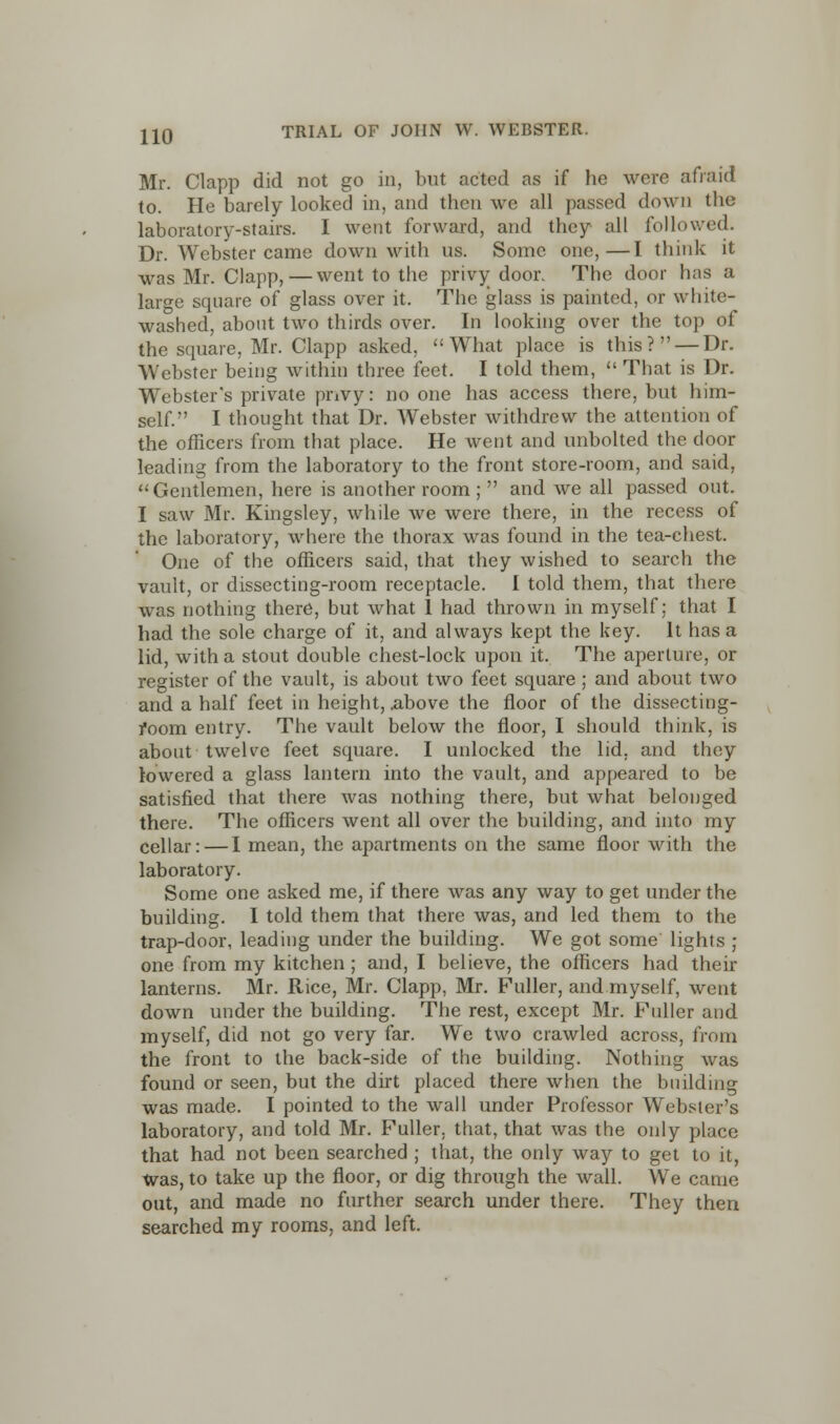 Mr. Clapp did not go in, but acted as if he were afraid to. He barely looked in, and then we all passed down the laboratory-stairs. I went forward, and they all followed. Dr. Webster came down with us. Some one,—I think it was Mr. Clapp,—went to the privy door. The door has a large square of glass over it. The glass is painted, or white- washed, about two thirds over. In looking over the top of the square, Mr. Clapp asked, What place is this? — Dr. Webster being within three feet. I told them,  That is Dr. Webster's private privy: no one has access there, but him- self. I thought that Dr. Webster withdrew the attention of the officers from that place. He went and unbolted the door leading from the laboratory to the front store-room, and said, Gentlemen, here is another room ;  and we all passed out. I saw Mr. Kingsley, while we were there, in the recess of the laboratory, where the thorax was found in the tea-chest. One of the officers said, that they wished to search the vault, or dissecting-room receptacle. I told them, that there was nothing there, but what 1 had thrown in myself; that I had the sole charge of it, and always kept the key. It has a lid, with a stout double chest-lock upon it. The aperture, or register of the vault, is about two feet square ; and about two and a half feet in height, .above the floor of the dissecting- room entry. The vault below the floor, I should think, is about twelve feet square. I unlocked the lid. and they lowered a glass lantern into the vault, and appeared to be satisfied that there was nothing there, but what belonged there. The officers went all over the building, and into my cellar: — I mean, the apartments on the same floor with the laboratory. Some one asked me, if there was any way to get under the building. I told them that there was, and led them to the trap-door, leading under the building. We got some lights ; one from my kitchen ; and, I believe, the officers had their lanterns. Mr. Rice, Mr. Clapp, Mr. Fuller, and myself, went down under the building. The rest, except Mr. Fuller and myself, did not go very far. We two crawled across, from the front to the back-side of the building. Nothing was found or seen, but the dirt placed there when the building was made. I pointed to the wall under Professor Webster's laboratory, and told Mr. Fuller, that, that was the only place that had not been searched ; that, the only way to get to it, was, to take up the floor, or dig through the wall. We came out, and made no further search under there. They then searched my rooms, and left.