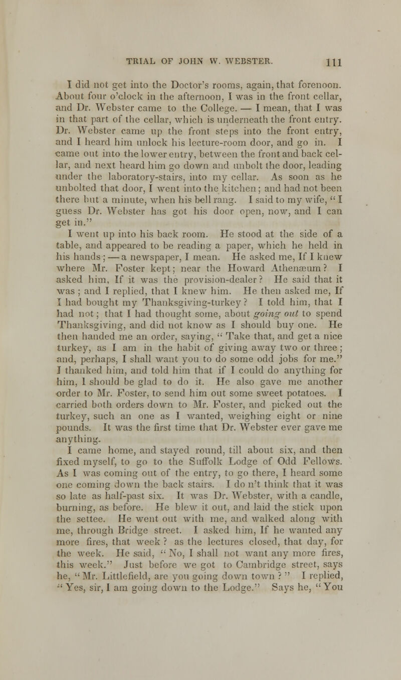 I did not get into the Doctor's rooms, again, that forenoon. About four o'clock in the afternoon, I was in the front cellar, and Dr. Webster came to the College. — I mean, that I was in that part of the cellar, which is underneath the front entry. Dr. Webster came up the front steps into the front entry, and I heard him unlock his lecture-room door, and go in. I came out into the lower entry, between the front and back cel- lar, and next heard him go down and unbolt the door, leading under the laboratory-stairs, into my cellar. As soon as he unbolted that door, I went into the kitchen; and had not been there but a minute, when his bell rang. I said to my wife,  I guess Dr. Webster has got his door open, now, and I can get in. I went up into his back room. He stood at the side of a table, and appeared to be reading a paper, which he held in his hands; —a newspaper. I mean. He asked me, If I knew where Mr. Foster kept; near the Howard Athenaeum? I asked him, If it was the provision-dealer? He said that it was ; and I replied, that I knew him. He then asked me, If I had bought my Thanksgiving-turkey ? I told him, that I had not; that I had thought some, about going out to spend Thanksgiving, and did not know as I should buy one. He then handed me an order, saying,  Take that, and get a nice turkey, as I am in the habit of giving away two or three; and, perhaps, I shall want you to do some odd jobs for me. J thanked him, and told him that if I could do anything for him, 1 should be glad to do it. He also gave me another order to Mr. Foster, to send him out some sweet potatoes. I carried both orders down to Mr. Foster, and picked out the turkey, such an one as I wanted, weighing eight or nine pounds. It was the first time that Dr. Webster ever gave me anything, I came home, and stayed round, till about six, and then fixed myself, to go to the Suffolk Lodge of Odd FelloWs. As I was coming out of the entry, to go there, I heard some one coming down the back stairs. I do n't think that it was so late as half-past six. It was Dr. Webster, with a candle, burning, as before. He blew it out, and laid the stick upon the settee. He went out with me, and walked along with me, through Bridge street. I asked him, If he wanted any more fires, that week ? as the lectures closed, that day, for the week. He said,  No, I shall not want any more fires, this week. Just before we got to Cambridge street, says he, Mr. Littlefield, are you going down town ?  I replied, -' Yes, sir, I am going down to the Lodge. Says he, You