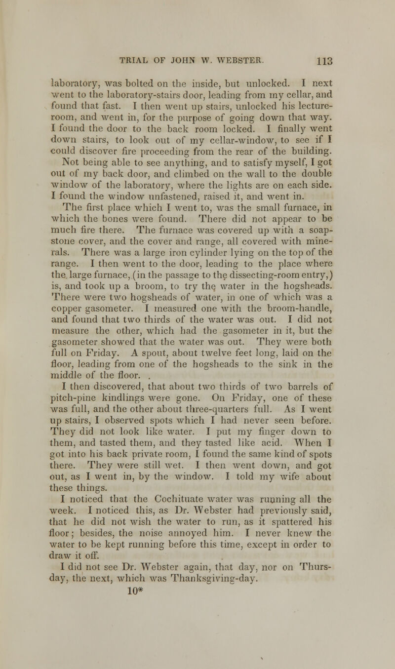 laboratory, was bolted on the inside, but unlocked. I next went to the laboratory-stairs door, leading from my cellar, and found that fast. I then went up stairs, unlocked his lecture- room, and went in, for the purpose of going down that way. I found the door to the back room locked. I finally went down stairs, to look out of my cellar-window, to see if I could discover fire proceeding from the rear of the building. Not being able to see anything, and to satisfy myself, I got out of my back door, and climbed on the wall to the double window of the laboratory, where the lights are on each side. I found the window unfastened, raised it, and went in. The first place which I went to, was the small furnace, in which the bones were found. There did not appear to be much fire there. The furnace was covered up with a soap- stone cover, and the cover and range, all covered with mine- rals. There was a large iron cylinder lying on the top of the range. I then went to the door, leading to the place where the. large furnace, (in the passage to the dissecting-room entry,) is, and took up a broom, to try the water in the hogsheads. There were two hogsheads of water, in one of which was a copper gasometer. I measured one with the broom-handle, and found that two thirds of the water was out. I did not measure the other, which had the gasometer in it, but the gasometer showed that the water was out. They were both full on Friday. A spout, about twelve feet long, laid on the floor, leading from one of the hogsheads to the sink in the middle of the floor. . I then discovered, that about two thirds of two barrels of pitch-pine kindlings were gone. On Friday, one of these was full, and the other about three-quarters full. As I went up stairs, I observed spots which I had never seen before. They did not look like water. I put my finger down to them, and tasted them, and they tasted like acid. When I got into his back private room, I found the same kind of spots there. They were still wet. I then went down, and got out, as I went in, by the window. I told my wife about these things. I noticed that the Cochituate water was running all the week. I noticed this, as Dr. Webster had previously said, that he did not wish the water to run, as it spattered his floor; besides, the noise annoyed him. I never knew the water to be kept running before this time, except in order to draw it off. I did not see Dr. Webster again, that day, nor on Thurs- day, the next, which was Thanksgiving-day. 10*