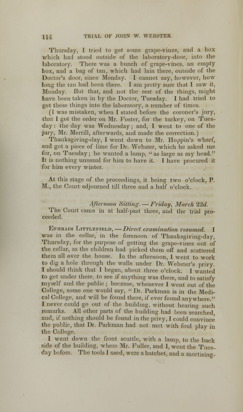 Thursday, I tried to get some grape-vines, and a box which had stood outside of the laboratory-door, into the laboratory. There was a bunch of grape-vines, an empty box, and a bag of tan, which had lain there, outside of the Doctor's door, since Monday. I cannot say, however, how long the tan had been there. I am pretty sure that I saw it, Monday. But that, and not the rest of the things, might have been taken in by the Doctor, Tuesday. I had tried to get these things into the laboratory, a number of times. (I was mistaken, when I stated before the coroner's jury, that I got the order on Mr. Foster, for the turkey, on Tues- day : the day was Wednesday; and, I went to one of the jury, Mr. Merrill, afterwards, and made the correction.) Thanksgiving-day, I went down to Mr. Hoppin's wharf, and got a piece of lime for Dr. Webster, which he asked me for, on Tuesday; he wanted a lump, as large as my head. It is nothing unusual for him to have it. I have procured it for him every winter. At this stage of the proceedings, it being two o'clock, P. M., the Court adjourned till three and a half o'clock. Afternoon Sitting. — Friday, March 22d. The Court came in at half-past three, and the trial pro- ceeded. Ephraim Littlefield,—Direct examination resumed. I was in the cellar, in the forenoon of Thanksgiving-day, Thursday, for the purpose of getting the grape-vines out of the cellar, as the children had picked them off and scattered them all over the house. In the afternoon, I went to work to dig a hole through the walls under Dr. Webster's privy. I should think that I began, about three o'clock. I wanted to get under there,, to see if anything was there, and to satisfy myself and the public ; because, whenever I went out of the College, some one would say,  Dr. Parkman is in the Medi- cal College, and will be found there, if ever found anywhere. I never could go out of the building, without hearing such remarks. All other parts of the building had been searched and, if nothing should be found in the privy, I could convince the public, that Dr. Parkman had not met with foul play in the College. I went down the front scuttle, with a lamp, to the back side of the building, where Mr. Fuller, and I, went the Tues- day before. The tools I used, were a hatchet, and a mortising-