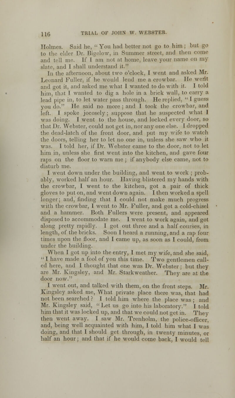 Holmes. Said he,  You had better not go to him ; but go to the elder Dr. Bigelow, in Summer street, and then come and tell me. If I am not at home, leave your name on my slate, and I shall understand it. In the afternoon, about two o'clock, I went and asked Mr. Leonard Fuller, if he would lend me a crowbar. He werit and got it, and asked me what I wanted to do with it. I told him, that I wanted to dig a hole in a brick wall, to carry a lead pipe in, to let water pass through. He replied,  I guess you do. He said no more ; and I took the crowbar, and left. I spoke jocosely; suppose that he suspected what I was doing. I went to the house, and locked every door, so that Dr. Webster, could not get in, nor any one else. I dropped the dead-latch of the front door, and put my wife to watch the doors, telling her to let no one in, unless she saw who it was. I told her, if Dr. Webster came to the door, not to let him in, unless she first went into the kitchen, and gave four raps on the floor to warn me ; if anybody else came, not to disturb me. I went down under the building, and went to work ; prob- ably, worked half an hour. Having blistered my hands with the crowbar, I went to the kitchen, got a pair of thick gloves to put on, and went down again. I then worked a spell longer; and, finding that I could not make much progress with the crowbar, I went to Mr. Fuller, and got a cold-chisel and a hammer. Both Fullers were present, and appeared disposed to accommodate me. I went to work again, and got along pretty rapidly. I got out three and a half courses, in length, of the bricks. Soon I heard a running, and a rap four times upon the floor, and I came up, as soon as I could, from under the building. When I got up into the entry, I met my wife, and she said,  I have made a fool of you this time. Two gentlemen call- ed here, and I thought that one was Dr. Webster; but they are Mr. Kingsley, and Mr. Starkweather. They are at the door now. I went out, and talked with them, on the front steps. Mr. Kingsley asked me, What private place there was, that had not been searched ? I told him where the place was ; and Mr. Kingsley said, Let us go into his laboratory. I told him that it was locked up, and that we could not get in. They then went away. I saw Mr. Trenholm, the police-officer, and, being well acquainted with him, I told him what I was doing, and that I should get through, in twenty minutes, or half an hour; and that if he would come back, I would tell