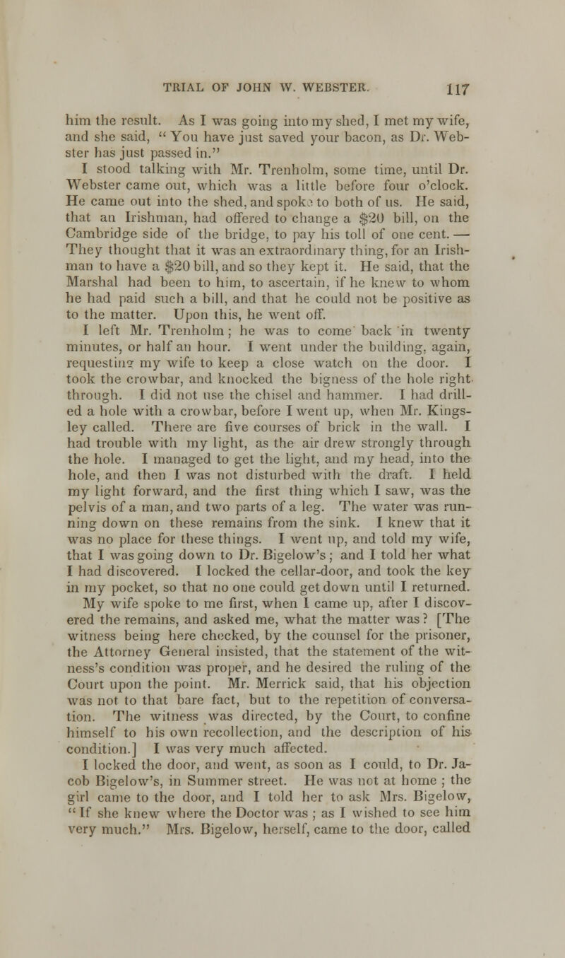 him the result. As I was going into my shed, I met my wife, and she said,  You have just saved your bacon, as Dr. Web- ster has just passed in. I stood talking with Mr. Trenholm, some time, until Dr. Webster came out, which was a little before four o'clock. He came out into the shed, and spok^ to both of us. He said, that an Irishman, had offered to change a $20 bill, on the Cambridge side of the bridge, to pay his toll of one cent. — They thought that it was an extraordinary thing, for an Irish- man to have a $20 bill, and so they kept it. He said, that the Marshal had been to him, to ascertain, if he knew to whom he had paid such a bill, and that he could not be positive as to the matter. Upon this, he went off. I left Mr. Trenholm; he was to come back in twenty minutes, or half au hour. I went under the building, again, requesting my wife to keep a close watch on the door. I took the crowbar, and knocked the bigness of the hole right through. I did not use the chisel and hammer. I had drill- ed a hole with a crowbar, before I went up, when Mr. Kings- ley called. There are five courses of brick in the wall. I had trouble with my light, as the air drew strongly through the hole. I managed to get the light, and my head, into the hole, and then I was not disturbed with the draft. I held my light forward, and the first thing which I saw, was the pelvis of a man, and two parts of a leg. The water was run- ning down on these remains from the sink. I knew that it was no place for these things. I went up, and told my wife, that I was going down to Dr. Bigelow's; and I told her what I had discovered. I locked the cellar-door, and took the key in my pocket, so that no one could get down until I returned. My wife spoke to me first, when I came up, after I discov- ered the remains, and asked me, what the matter was ? [The witness being here checked, by the counsel for the prisoner, the Attorney General insisted, that the statement of the wit- ness's condition was proper, and he desired the ruling of the Court upon the point. Mr. Merrick said, that his objection was not to that bare fact, but to the repetition of conversa- tion. The witness was directed, by the Court, to confine himself to his own recollection, and the description of his condition.] I was very much affected. I locked the door, and went, as soon as I could, to Dr. Ja- cob Bigelow's, in Summer street. He was not at home ; the girl came to the door, and I told her to ask Mrs. Bigelow, If she knew where the Doctor was ; as I wished to see him very much. Mrs. Bigelow, herself, came to the door, called