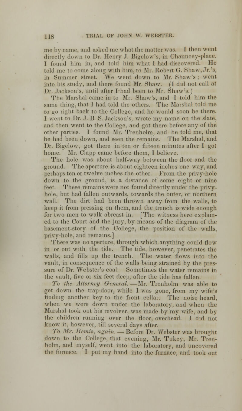 me by name, and asked me what the matter was. I then went directly down to Dr. Henry J. Bigelow*s. in Channcey-place. I found him in, and told him what I had discovered. He told me to come along with him, to Mr. Robprt G. Shaw, Jr.'s, in Summer street. We went down to Mr. Shaw's ; went into his study, and there found Mr. Shaw. (I did not call at Dr. Jackson's, until after I'had been to Mr. Shaw's.) The Marshal came in to Mr. Shaw's, and I told him the same thing, that I had told the others. The Marshal told me to go right back to the College, and he would soon be there. I went to Dr. J. B. S. Jackson's, wrote my name on the slate, and then went to the College, and got there before any of the other parties. I found Mr. Trenholm, and he told me, that he had been down, and seen the remains. The Marshal, and Dr. Bigelow, got there in ten or fifteen minutes after I got home. Mr. Clapp came before them, I believe. The hole was about half-way between the floor and the ground. The aperture is about eighteen inches one way, and perhaps ten or twelve inches the other. From the privy-hole down to the ground, is a distance of some eight or nine feet. These remains were not found directly under the privy- hole, but had fallen outwards, towards the outer, or northern wall. The dirt had been thrown away from the walls, to keep it from pressing on them, and the trench is wide enough for two men to walk abreast in. [The witness here explain- ed to the Court and the jury, by means of the diagram of the basement-story of the College, the position of the walls, privy-hole, and remains.] There was no aperture, through which anything could flow in or out with the tide. The tide, however, penetrates the walls, and fills up the trench. The water flows into the vault, in consequence of the walls being strained by the pres- sure of Dr. Webster's coal. Sometimes the water remains in the vault, five or six feet deep, after the tide has fallen. To the Attorney General—Mr. Trenholm was able to get down the trap-door, while I was gone, from my wife's finding another key to the front cellar. The noise heard, when we were down under the laboratory, and when the Marshal took out his revolver, was made by my wife, and by the children running over the floor, overhead. I did not know it. however, till several days after. To Mr. Bemis, again. — Before Dr. Webster was brought down to the College, that evening, Mr. Tukey, Mr. Tren- holm, and myself, went into the laboratory, and uncovered the furnace. I put my hand into the furnace, and took out