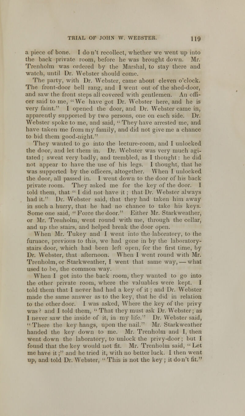 a piece of bone. I don't recollect, whether we went up into the back private room, before he was brought down. Mr. Trenholm was ordered by the Marshal, to stay there and watch, until Dr. Webster should come. The party, with Dr. Webster, came about eleven o'clock. The front-door bell rang, and I went out of the shed-door, and saw the front steps all covered with gentlemen. An offi- cer said to me, We have got Dr. Webster here, and he is very faint. I opened the door, and Dr. Webster came in, apparently supported by two persons, one on each side. Dr. Webster spoke to me, and said, They have arrested me, and have taken me from my family, and did not give me a chance to bid them good-night. They wanted to go into the lecture-room, and I unlocked the door, and let them in. Dr. Webster was very much agi- tated ; sweat very badly, and trembled, as I thought: he did not appear to have the use of his legs. I thought, that he was supported by the officers, altogether. When I unlocked the door, all passed in. I went down to the door of his back private room. They asked me for the key of the door. I told them, that I did not have it; that Dr. Webster always had it. Dr. Webster said, that they had taken him away in such a hurry, that he had no chance to take his keys. Some one said, Force the door. Either Mr. Starkweather, or Mr. Trenholm, went round with me, through the cellar, and up the stairs, and helped break the door open. When Mr. Tukey and I went into the laboratory, to the furnace, previous to this, we had gone in by the laboratory- stairs door, which had been left open, for the first time, by Dr. Webster, that afternoon. When I went round with Mr. Trenholm, or Starkweather, I went that same way, — what used to be, the common way. When I got into the back room, they wanted to go into the other private room, where the valuables were kept. I told them that I never had had a key of it ; and Dr. Webster made the same answer as to the key, that he did in relation to the other door. I was asked, Where the key of the privy was? and I told them, That they must ask Dr. Webster; as I never saw the inside of it, in my life. Dr. Webster said, There the key hangs, upon the nail. Mr. Starkweather handed the key down to me. Mr. Trenholm and I, then went down the laboratory, to unlock the privy-door; but I found that the key would not fit. Mr. Trenholm said, Let me have it; and he tried it, with no better luck. I then went up, and told Dr. Webster, This is not the key ; it don't fit.