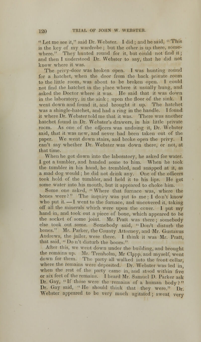 Let me see it, said Dr. Webster. I did ; and be said, This is the key of my wardrobe ; but the other is up there, some- where. They hunted round for it, but could not find it ; and then I understood Dr. Webster to say, that he did not know where it was. The privy-door was broken open. I was hunting round for a hatchet, when the door from the back private room to the little room, was about to be broken open. I could not find the hatchet in the place where it usually hung, and asked the Doctor where it was. He said that it was down in the laboratory, in the sink ; upon the floor of the sink. I went down and found it, and brought it up. The hatchet was a shingle-hatchet, and had a ring in the handle. I found it where Dr. Webster told me that it was. There was another hatchet found in Dr. Webster's drawers, in his little private room. As one of the officers was undoing it, Dr. Webster said, that it was new, and never had been taken out of the paper. We went down stairs, and broke open the privy. I can't say whether Dr. Webster was down there, or not, at that time. When he got down into the laboratory, he asked for water. I got a tumbler, and handed some to him. When he took the tumbler in his hand, he trembled, and snapped at it, as a mad dog would ; he did not drink any. One of the officers took hold of the tumbler, and held it to his lips. He got some water into his month, but it appeared to choke him. Some one asked, Where that furnace was, where the bones were? The inquiry was put to me : I don't know who put it.—I went to the furnace, and uncovered it, taking off all the minerals which were upon the cover. I put my hand in, and took out a piece of bone, which appeared to be the socket of some joint. Mr. Pratt was there ; somebody else took out some. Somebody said, Don't disturb the bones. Mr. Parker, the County Attorney, and Mr. Gustavus Andrews, the jailer, were there. I think it was Mr. Pratt, that said, Do n't disturb the bones. After this, we went down under the building, and brought the remains up. Mr. Trenholm, Mr Clapp, and myself, went down for them. The party all walked into the front cellar, where the remains were deposited. Dr. Webster was led in, when the rest of the party came in, and stood within five or six feet of the remains. I heard Mr. Samuel D. Parker ask Dr. Gay, If those were the remains of a human body? Dr. Gay said, He should think that they were. Dr. Webster appeared to be very much agitated ; sweat very
