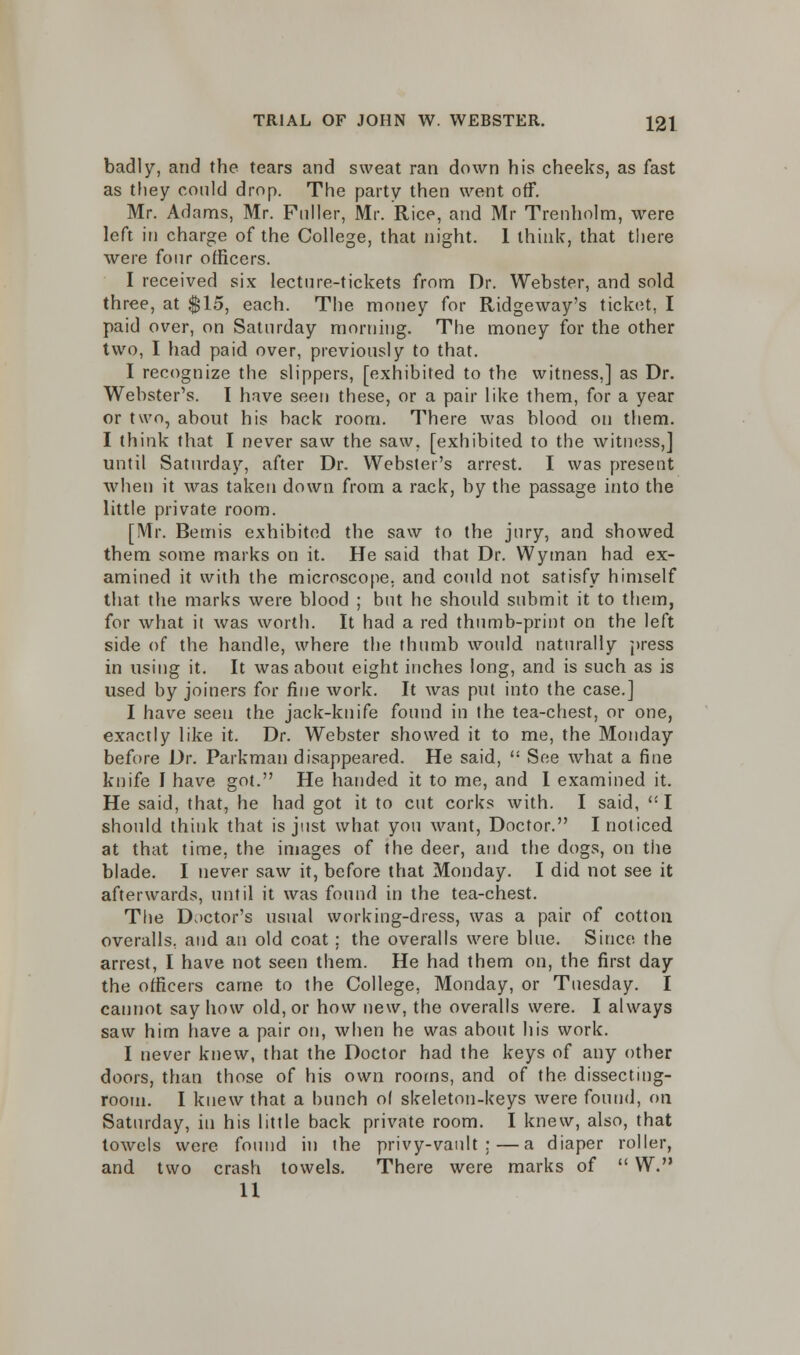 badly, and the tears and sweat ran down his cheeks, as fast as they could drop. The party then went off. Mr. Adams, Mr. Puller, Mr. Rice, and Mr Trenholm, were left in charge of the College, that night. I think, that there were four officers. I received six lecture-tickets from Dr. Webster, and sold three, at $15, each. The money for Ridgeway's ticket, I paid over, on Saturday morning. The money for the other two, I had paid over, previously to that. I recognize the slippers, [exhibited to the witness,] as Dr. Webster's. I have seen these, or a pair like them, for a year or two, about his back room. There was blood on them. I think that I never saw the saw, [exhibited to the witness,] until Saturday, after Dr. Webster's arrest. I was present when it was taken down from a rack, by the passage into the little private room. [Mr. Bemis exhibited the saw to the jury, and showed them some marks on it. He said that Dr. Wyman had ex- amined it with the microscope, and could not satisfy himself that the marks were blood ; but he should submit it to them, for what it was worth. It had a red thumb-print on the left side of the handle, where the thumb would naturally press in using it. It was about eight inches long, and is such as is used by joiners for fine work. It was put into the case.] I have seen the jack-knife found in the tea-chest, or one, exactly like it. Dr. Webster showed it to me, the Monday before Dr. Parkman disappeared. He said,  See what a fine knife I have got. He handed it to me, and I examined it. He said, that, he had got it to cut corks with. I said, I should think that is just what you want, Doctor. I noticed at that time, the images of the deer, and the dogs, on the blade. I never saw it, before that Monday. I did not see it afterwards, until it was found in the tea-chest. The Doctor's usual working-dress, was a pair of cotton overalls, and an old coat; the overalls were blue. Since the arrest, I have not seen them. He had them on, the first day the officers came to the College, Monday, or Tuesday. I cannot say how old, or how new, the overalls were. I always saw him have a pair on, when he was about his work. I never knew, that the Doctor had the keys of any other doors, than those of his own rooms, and of the dissecting- room. I knew that a bunch of skeleton-keys were found, on Saturday, in his little back private room. I knew, also, that towels were found in the privy-vault:—a diaper roller, and two crash towels. There were marks of  W. 11