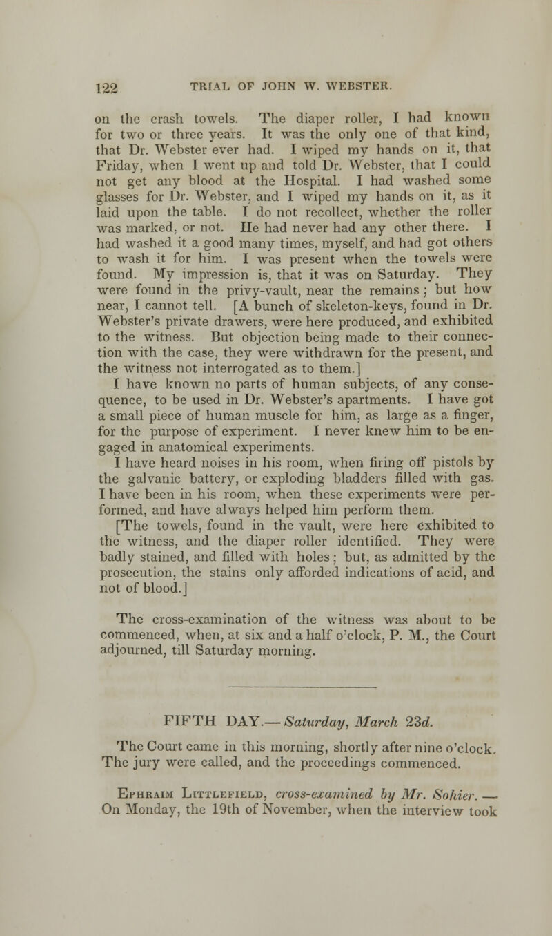 on the crash towels. The diaper roller, I had known for two or three years. It was the only one of that kind, that Dr. Webster ever had. I wiped my hands on it, that Friday, when I went up and told Dr. Webster, that I could not get any blood at the Hospital. I had washed some glasses for Dr. Webster, and I wiped my hands on it, as it laid upon the table. I do not recollect, whether the roller was marked, or not. He had never had any other there. I had washed it a good many times, myself, and had got others to wash it for him. I was present when the towels were found. My impression is, that it was on Saturday. They were found in the privy-vault, near the remains ; but how near, I cannot tell. [A bunch of skeleton-keys, found in Dr. Webster's private drawers, were here produced, and exhibited to the witness. But objection being made to their connec- tion with the case, they were withdrawn for the present, and the witness not interrogated as to them.] I have known no parts of human subjects, of any conse- quence, to be used in Dr. Webster's apartments. I have got a small piece of human muscle for him, as large as a finger, for the purpose of experiment. I never knew him to be en- gaged in anatomical experiments. I have heard noises in his room, when firing off pistols by the galvanic battery, or exploding bladders filled with gas. I have been in his room, when these experiments were per- formed, and have always helped him perform them. [The towels, found in the vault, were here exhibited to the witness, and the diaper roller identified. They were badly stained, and filled with holes; but, as admitted by the prosecution, the stains only afforded indications of acid, and not of blood.] The cross-examination of the witness was about to be commenced, when, at six and a half o'clock, P. M., the Court adjourned, till Saturday morning. FIFTH DAY.— Saturday, March 23d. The Court came in this morning, shortly after nine o'clock. The jury were called, and the proceedings commenced. Ephraim Littlefield, cross-examined by Mr. Sohier. On Monday, the 19th of November, when the interview took