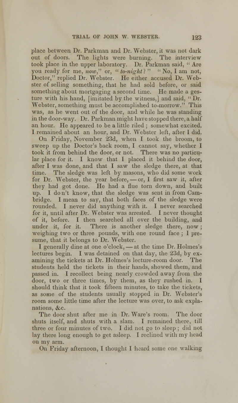 place between Dr. Parkman and Dr. Webster, it was not dark out of doors. The lights were burning. The interview took place in the upper laboratory. Dr. Parkman said,  Are you ready for me, now or,  to-night}   No, I am not, Doctor, replied Dr. Webster. He either accused Dr. Web- ster of selling something, that he had sold before, or said something about mortgaging a second time. He made a ges- ture with his hand, [imitated by the witness,] and said,  Dr. Webster, something must be accomplished to-morrow. This was, as he went out of the door, and while he was standing in the door-way. Dr. Parkman might have stopped there, a half an hour. He appeared to be a little riled ; somewhat excited. I remained about an hour, and Dr. Webster left, after I did. On Friday, November 23d, when I took the broom, to sweep up the Doctor's back room, I cannot say, whether I took it from behind the door, or not. There was no particu- lar place for it. I know that I placed it behind the door, after I was done, and that I saw the sledge there, at that time. The sledge was left by masons, who did some work for Dr. Webster, the year before, — or, I first saw it, after they had got done. He had a flue torn down, and built up. I don't know, that the sledge was sent in from Cam- bridge. I mean to say, that both faces of the sledge were rounded. I never did anything with it. I never searched for it, until after Dr. Webster was arrested. I never thought of it, before. I then searched all over the building, and under it, for it. There is another sledge there, now; weighing two or three pounds, with one round face ; I pre- sume, that it belongs to Dr. Webster. I generally dine at one o'clock,—at the time Dr. Holmes's lectures begin. I was detained on that day, the 23d, by ex- amining the tickets at Dr. Holmes's lecture-room door. The students held the tickets in their hands, showed them, and passed in. I recollect being nearly crowded away from the door, two or three times, by them, as they rushed in. I should think that it took fifteen minutes, to take the tickets, as some of the students usually stopped in Dr. Webster's room some little time after the lecture was over, to ask expla- nations, &c. The door shut after me in Dr. Ware's room. The door shuts itself, and shuts with a slam. I remained there, till three or four minutes of two. I did not go to sleep ; did not lay there long enough to get asleep. I reclined with my head on my arm. On Friday afternoon, I thought I heard some one walking
