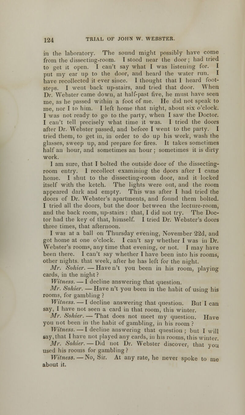 in the laboratory. The sound might possibly have come from the dissecting-room. I stood near the door; had tried to get it open. I can't say what I was listening for. I put my ear up to the door, and heard the water run. I have recollected it. ever since. I thought that I heard foot- steps. I went back up-stairs, and tried that door. When Dr. Webster came down, at half-past five, he must have seen me, as he passed within a foot of me. He did not speak to me, nor I to him. I left home that night, about six o'clock. I was not ready to go to the party, when I saw the Doctor. I can't tell precisely what time it was. I tried the doors after Dr. Webster passed, and before I went to the party. I tried them, to get in, in order to do up his work, wash the glasses, sweep up, and prepare for fires. It takes sometimes half an hour, and sometimes an hour: sometimes it is dirty work. I am sure, that I bolted the outside door of the dissecting- room entry. 1 recollect examining the doors after I came home. I shut to the dissecting-room door, and it locked itself with the ketch. The lights were out, and the room appeared dark and empty. This was after I had tried the doors of Dr. Webster's apartments, and found them bolted. I tried all the doors, but the door between the lecture-room, and the back room, up-stairs : that, I did not try. The Doc- tor had the key of that, himself. I tried Dr. Webster's doors three times, that afternoon. I was at a ball on Thursday evening, November 22d, and got home at one o'clock. I can't say whether I was in Dr. Webster's rooms, anytime that evening, or not. I may have been there. I can't say whether I have been into his rooms, other nights, that week, after he has left for the night. Mr. Solder. — Have n't you been in his room, playing cards, in the night ? Witness. — I decline answering that question. Mr. Sohier. — Have n't you been in the habit of using his rooms, for gambling ? Witness.—I decline answering that question. But I can say, I have not seen a card in that room, this winter. Mr. Sohier. — That does not meet my question. Have you not been in the habit of gambling, in his room ? Witness.—I decline answering that question; but I will say, that I have not played any cards, in his rooms, this winter. Mr. Sohier. — Did not Dr. Webster discover, that you used his rooms for gambling? Witness.—No, Sir. At any rate, he never spoke to me about it.