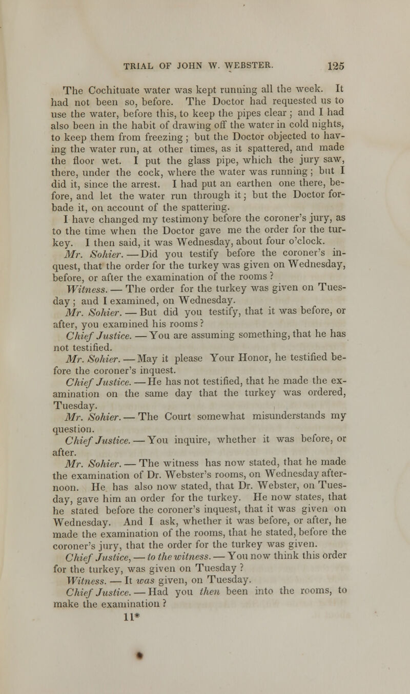 The Cochituate water was kept running all the week. It had not been so, before. The Doctor had requested us to use the water, before this, to keep the pipes clear ; and I had also been in the habit of drawing off the water in cold nights, to keep them from freezing; but the Doctor objected to hav- ing the water run, at other times, as it spattered, and made the floor wet. I put the glass pipe, which the jury saw, there, under the cock, where the water was running; but I did it, since the arrest. I had put an earthen one there, be- fore, and let the water run through it; but the Doctor for- bade it, on account of the spattering. I have changed my testimony before the coroner's jury, as to the time when the Doctor gave me the order for the tur- key. I then said, it was Wednesday, about four o'clock. Mr. Sohier.—Did you testify before the coroner's in- quest, that the order for the turkey was given on Wednesday, before, or after the examination of the rooms ? Witness. — The order for the turkey was given on Tues- day ; and I examined, on Wednesday. Mr. Sohier. — But did you testify, that it was before, or after, you examined his rooms ? Chief Justice. — You are assuming something, that he has not testified. Mr. Sohier. — May it please Your Honor, he testified be- fore the coroner's inquest. Chief Justice. —He has not testified, that he made the ex- amination on the same day that the turkey was ordered, Tuesday. Mr. Sohier. — The Court somewhat misunderstands my question. Chief Justice.—You inquire, whether it was before, or after. Mr. Sohier. — The witness has now stated, that he made the examination of Dr. Webster's rooms, on Wednesday after- noon. He has also now stated, that Dr. Webster, on Tues- day, gave him an order for the turkey. He now states, that he stated before the coroner's inquest, that it was given on Wednesday. And I ask, whether it was before, or after, he made the examination of the rooms, that he stated, before the coroner's jury, that the order for the turkey was given. Chief Justice, — to the witness. — You now think this order for the turkey, was given on Tuesday ? Witness. — It teas given, on Tuesday. Chief Justice. — Had you then been into the rooms, to make the examination ? 11*
