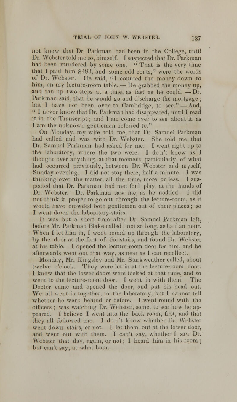 not know that Dr. Parkman had been in the College, until Dr. Webster told me so, himself. I suspected that Dr. Parkman had been murdered by some one. That is the very time that I paid him $483, and some odd cents, were the words of Dr. Webster. He said, 1 counted the money down to him, on my lecture-room table. — He grabbed the money up, and ran up two steps at a time, as fast as he could. —Dr. Parkman said, that he would go and discharge the mortgage ; but I have not been over to Cambridge, to see. — And, I never knew that Dr. Parkman had disappeared, until I read it in the Transcript ; and 1 am come over to see about it, as I am the unknown gentleman referred to. On Monday, my wife told me, that Dr. Samuel Parkman had called, and was with Dr. Webster. She told me, that Dr. Samuel Parkman had asked for me. I went right up to the laboratory, where the two were. I don't know as I thought over anything, at that moment, particularly, of what had occurred previously, between Dr. Webster and myself, Sunday evening. I did not stop there, half a minute. I was thinking over the matter, all the time, more or less. I sus- pected that Dr. Parkman had met foul play, at the hands of Dr. Webster. Dr. Parkman saw me, as he nodded. I did not think it proper to go out through the lecture-room, as it would have crowded both gentlemen out of their places ; so I went down the laboratory-stairs. It was but a short time after Dr. Samuel Parkman left, before Mr. Parkman Blake called ; not so long, as half an hour. When I let him in, I went round up through the laboratory, by the door at the foot of the stairs, and found Dr. Webster at his table. I opened the lecture-room door for him, and he afterwards went out that way, as near as 1 can recollect. Monday, Mr. Kingsley and Mr. Starkweather called, about twelve o'clock. They were let in at the lecture-room door. I knew that the lower doors were locked at that time, and so went to the lecture-room door. I went in with them. The Doctor came and opened the door, and put his head out. We all went in together, to the laboratory, but I cannot tell whether he went behind or before. I went round with the officers ; was watching Dr. Webster, some, to see how he ap- peared. I believe I went into the back room, first, and that they all followed me. I do n't know whether Dr. Webster went down stairs, or not. I let them out at the lower door, and went out with them. I can't say, whether I saw Dr. Webster that day, again, or not; I heard him in his room: but cairt say, at what hour.