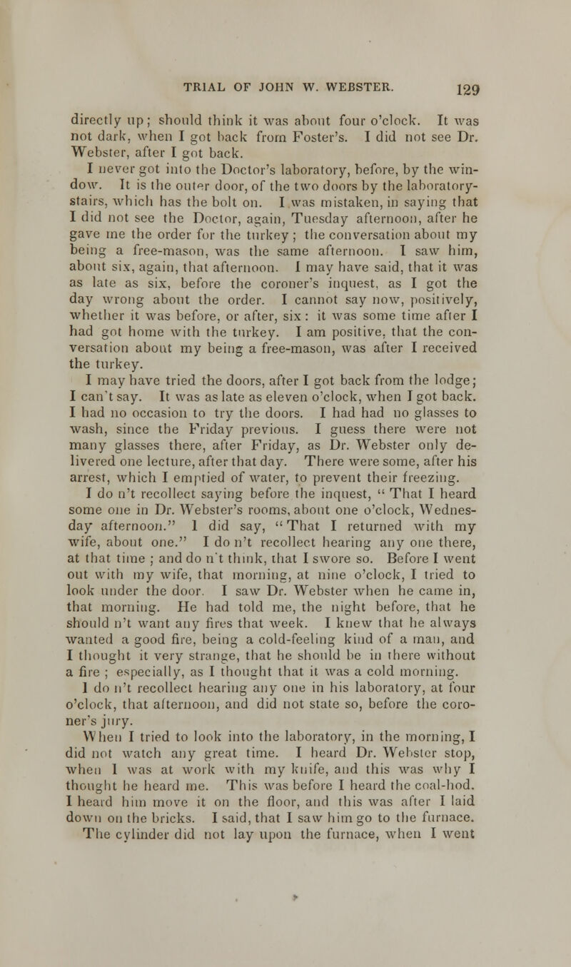 directly up; should think it was about four o'clock. It was not dark, when I got back from Foster's. I did not see Dr. Webster, after I got back. I never got into the Doctor's laboratory, before, by the win- dow. It is the outer door, of the two doors by the laboratory- stairs, which has the bolt on. I was mistaken, in saying that I did not see the Doctor, again, Tuesday afternoon, after he gave me the order for the turkey ; the conversation about my being a free-mason, was the same afternoon. I saw him, about six, again, that afternoon. I may have said, that it was as late as six, before the coroner's inquest, as I got the day wrong about the order. I cannot say now, positively, whether it was before, or after, six : it was some time afier I had got home with the turkey. I am positive, that the con- versation about my being a free-mason, was after I received the turkey. I may have tried the doors, after I got back from the lodge; I can't say. It was as late as eleven o'clock, when I got back. I had no occasion to try the doors. I had had no glasses to wash, since the Friday previous. I guess there were not many glasses there, after Friday, as Dr. Webster only de- livered one lecture, after that day. There were some, after his arrest, which I emptied of water, to prevent their freezing. I do n't recollect saying before the inquest, That I heard some one in Dr. Webster's rooms, about one o'clock, Wednes- day afternoon. 1 did say, That I returned with my wife, about one. I do n't recollect hearing any one there, at that time ; and do n't think, that I swore so. Before I went out with my wife, that morning, at nine o'clock, I tried to look under the door. I saw Dr. Webster when he came in, that morning. He had told me, the night before, that he should n't want any fires that week. I knew that he always wanted a good fire, being a cold-feeling kind of a man, and I thought it very strange, that he should be in there without a fire ; especially, as I thought that it was a cold morning. 1 do n't recollect hearing any one in his laboratory, at four o'clock, that afternoon, and did not state so, before the coro- ner's jury. When I tried to look into the laboratory, in the morning, I did not watch any great time. I heard Dr. Webster stop, when 1 was at work with my knife, and this was why I thought he heard me. This was before I heard the coal-hod. I heard him move it on the floor, and this was after I laid down on the bricks. I said, that I saw him go to the furnace. The cylinder did not lay upon the furnace, when I went