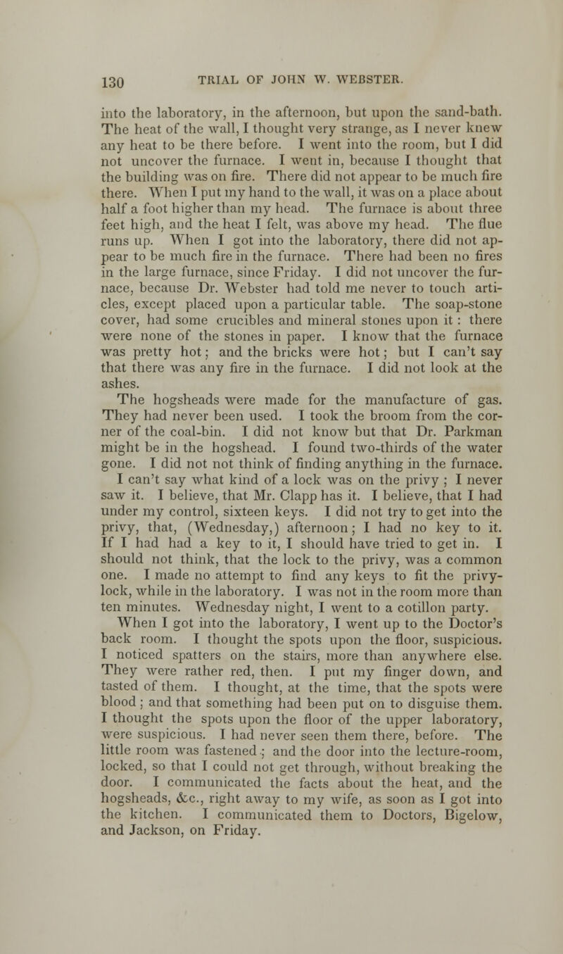 into the laboratory, in the afternoon, but upon the sand-bath. The heat of the wall, I thought very strange, as I never knew any heat to be there before. I went into the room, but I did not uncover the furnace. I went in, because I thought that the building was on fire. There did not appear to be much fire there. When I put my hand to the wall, it was on a place about half a foot higher than my head. The furnace is about three feet high, and the heat I felt, was above my head. The flue runs up. When I got into the laboratory, there did not ap- pear to be much fire in the furnace. There had been no fires in the large furnace, since Friday. I did not uncover the fur- nace, because Dr. Webster had told me never to touch arti- cles, except placed upon a particular table. The soap-stone cover, had some crucibles and mineral stones upon it: there were none of the stones in paper. I know that the furnace was pretty hot; and the bricks were hot; but I can't say that there was any fire in the furnace. I did not look at the ashes. The hogsheads were made for the manufacture of gas. They had never been used. I took the broom from the cor- ner of the coal-bin. I did not know but that Dr. Parkman might be in the hogshead. I found two-thirds of the water gone. I did not not think of finding anything in the furnace. I can't say what kind of a lock was on the privy ; I never saw it. I believe, that Mr. Clapp has it. I believe, that I had under my control, sixteen keys. I did not try to get into the privy, that, (Wednesday,) afternoon; I had no key to it. If I had had a key to it, I should have tried to get in. I should not think, that the lock to the privy, was a common one. I made no attempt to find any keys to fit the privy- lock, while in the laboratory. I was not in the room more than ten minutes. Wednesday night, I went to a cotillon party. When I got into the laboratory, I went up to the Doctor's back room. I thought the spots upon the floor, suspicious. I noticed spatters on the stairs, more than anywhere else. They were rather red, then. I put my finger down, and tasted of them. I thought, at the time, that the spots were blood; and that something had been put on to disguise them. I thought the spots upon the floor of the upper laboratory, were suspicious. I had never seen them there, before. The little room was fastened ; and the door into the lecture-room, locked, so that I could not get through, without breaking the door. I communicated the facts about the heat, and the hogsheads, &c, right away to my wife, as soon as I got into the kitchen. I communicated them to Doctors, Bigelow, and Jackson, on Friday.