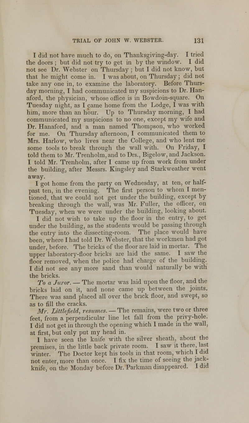 I did not have much to do, on Thanksgiving-day. I tried the doors ; but did not try to get in by the window. I did not see Dr. Webster on Thursday ; but I did not know, but that he might come in. I was about, on Thursday ; did not take any one in, to examine the laboratory. Before Thurs- day morning, I had communicated my suspicions to Dr. Han- aford, the physician, whose office is in Bowdoin-square. On Tuesday night, as I came home from the Lodge, I was with him, more than an hour. Up to Thursday morning, I had communicated my suspicions to no one, except my wife and Dr. Hanaford, and a man named Thompson, who worked for me. On Thursday afternoon, I communicated them to Mrs. Harlow, who lives near the College, and who lent me some tools to break through the wall with. On Friday, I told them to Mr. Trenholm, and to Drs., Bigelow, and Jackson. I told Mr. Trenholm, after I came up from work from under the building, after Messrs. Kingsley and Starkweather went away. I got home from the party on Wednesday, at ten, or half- past ten, in the evening. The first person to whom I men- tioned, that we could not get under the building, except by breaking through the wall, was Mr. Fuller, the officer, on Tuesday, when we were under the building, looking about. I did not wish to take up the floor in the entry, to get under the building, as the students would be passing through the entry into the dissecting-room. The place would have been, where I had told Dr. Webster, that the workmen had got under, before. The bricks of the floor are laid in mortar. The upper laboratory-floor bricks are laid the same. I saw the floor removed, when the police had charge of the building. I did not see any more sand than would naturally be with the bricks. To a Juror. — The mortar was laid upon the floor, and the bricks laid on it, and none came up between the joints. There was sand placed all over the brick floor, and swept, so as to fill the cracks. Mr. Littlefield, resumes. — The remains, were two or three feet, from a perpendicular line let fall from the privy-hole. I did not get in through the opening which 1 made in the wall, at first, but only put my head in. 1 have seen the knife with the silver sheath, about the premises, in the little back private room. I saw it there, last winter. The Doctor kept his tools in that room, which I did not enter, more than once. I fix the time of seeing the jack- knife, on the Monday before Dr. Parkman disappeared. I did