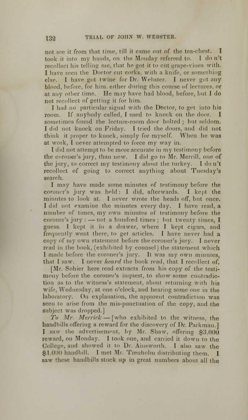 not see it from that time, till it came out of the tea-chest. I took it into my hands, on the Monday referred to. I don't recollect his telling me, that he got it to cut grape-vines with. I have seen the Doctor cut corks, with a knife, or something else. I have got twine for Dr. Webster. I never got any blood, before, for him. either during this course of lectures, or at any other time. He may have had blood, before, but I do not recollect of getting it for him. I had no particular signal with the Doctor, to get into his room. If anybody called. 1 used to knock on the door. I sometimes found the lecture-room door bolted ; but seldom. I did not knock on Friday. I tried the doors, and did not think it proper to knock, simply for myself. When he was at work, I never attempted to force my way in. T did not attempt to be more accurate in my testimony before the coroner's jury, than now. I did go to Mr. Merrill, one of the jury, to correct my testimony about the turkey. I don't recollect of going to correct anything about Tuesday's search. I may have made some minutes of testimony before the coroner's jury was held: I did, afterwards. I kept the minutes to look at. I never wrote the heads off, but once. I did not examine the minutes every day. I have read, a number of times, my own minutes of testimony before the coroner's jury : — not a hundred times ; but twenty times, I guess. I kept it in a drawer, where I kept cigars, and frequently went there, to gel articles. I have never had a copy of my own statement before the coroner's jury. I never read in the book, (exhibited by counsel) the statement which I made before the coroner's jury. It was my own minutes, that I saw. I never heard the. book read, that I recollect of. [Mr. Sohier here read extracts from his copy of the testi- mony before the coroner's inquest, to show some contradic- tion as to the witness's statement, about returning with his wife, Wednesday, at one o'clock, and hearing some one in the laboratory. On explanation, the apparent contradiction was seen to arise from the mis-punctuation of the copy, and the subject was dropped.] To Mr. Merrick — [who exhibited to the witness, the handbills offering a reward for the discovery of Dr. Park man.] I saw the advertisement, by Mr. Shaw, offering $3.000 reward, on Monday. I took one, and carried it down to the College, and showed it to Dr. Ainsworth. I also saw the $1.01)0 handbill. I met Mr. Trenhohn distributing them. I saw these handbills stuck up in great numbers about all the