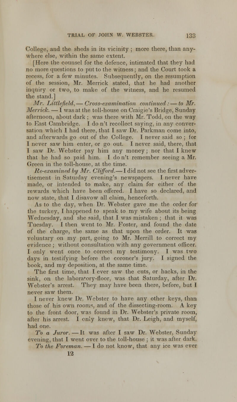 College, and the sheds in its vicinity ; more there, than any- where else, within the same extent. [Here the counsel for the defence, intimated that they had no more questions to put to the witness; and the Court took a recess, for a few minutes. Subsequently, on the resumption of the session, Mr. Merrick stated, that he had another inquiry or two, to make of the witness, and he resumed the stand.] Mr. Littlefield, — Cross-examination continued: — to Mr. Merrick. — I was at the toll-house on Craigie's Bridge, Sunday afternoon, about dark ; was there with Mr. Todd, on the way to East Cambridge. I do n't recollect saying, in any conver- sation which I had there, that I saw Dr. Parkman come into, and afterwards go out of the College. I never said so ; for I never saw him enter, or go out. I never said, there, that I saw Dr. Webster pay him any money; nor that I knew that he had so paid him. I do n't remember seeing a Mr. Green in the toll-house, at the time. Re-examined by Mr. Clifford.— I did not see the first adver- tisement in Saturday evening's newspapers. I never have made, or intended to make, any claim for either of the rewards which have been offered. I have so declared, and now state, that I disavow all claim, henceforth. As to the day, when Dr. Webster gave me the order for the turkey, I happened to speak to my wife about its being Wednesday, and she said, that I was mistaken ; that it was Tuesday. I then went to Mr. Foster, and found the date of the charge, the same as that upon the order. It was voluntary on my part, going to Mr. Merrill to correct my evidence ; without consultation with any government officer. I only went once to correct my testimony. I was two days in testifying before the coroner's jury. I signed the book, and my deposition, at the same time. The first time, that I ever saw the cuts, or hacks, in the sink, on the laboratory-floor, was that Saturday, after Dr. Webster's arrest. They may have been there, before, but I never saw them. I never knew Dr. Webster to have any other keys, than those of his own rooms, and of the dissecting-room. A key to the front door, was found in Dr. Webster's private room, after his arrest. I only knew, that Dr. Leigh, and myself, had one. To a Juror.—It was after I saw Dr. Webster, Sunday evening, that I went over to the toll-house ; it was after dark. To the Foreman. — I do not know, that any ice was ever 12