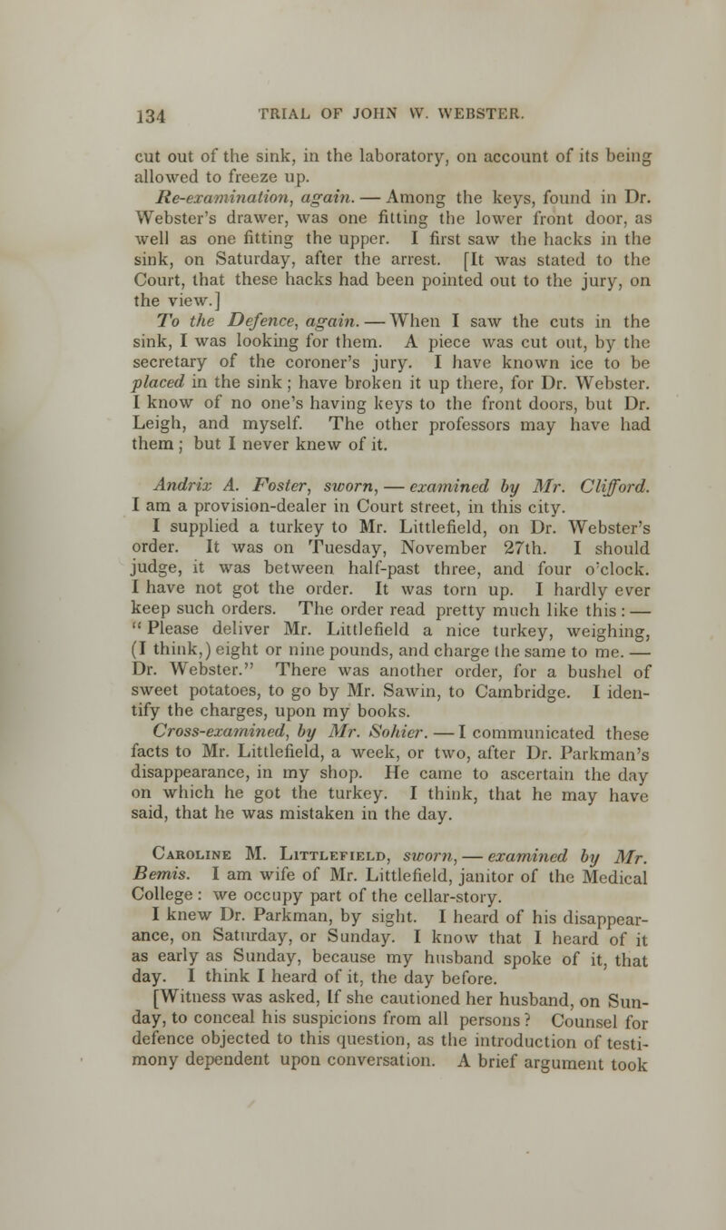 cut out of the sink, in the laboratory, on account of its being allowed to freeze up. Re-examination, again. — Among the keys, found in Dr. Webster's drawer, was one fitting the lower front door, as well as one fitting the upper. I first saw the hacks in the sink, on Saturday, after the arrest. [It was stated to the Court, that these hacks had been pointed out to the jury, on the view.] To the Defence, again. — When I saw the cuts in the sink, I was looking for them. A piece was cut out, by the secretary of the coroner's jury. I have known ice to be placed in the sink; have broken it up there, for Dr. Webster. I know of no one's having keys to the front doors, but Dr. Leigh, and myself. The other professors may have had them ; but I never knew of it. Andrix A. Foster, sworn, — examined by Mr. Clifford. I am a provision-dealer in Court street, in this city. I supplied a turkey to Mr. Littlefield, on Dr. Webster's order. It was on Tuesday, November 27th. I should judge, it was between half-past three, and four o'clock. I have not got the order. It was torn up. I hardly ever keep such orders. The order read pretty much like this : —  Please deliver Mr. Littlefield a nice turkey, weighing, (I think,) eight or nine pounds, and charge the same to me. — Dr. Webster. There was another order, for a bushel of sweet potatoes, to go by Mr. Sawin, to Cambridge. I iden- tify the charges, upon my books. Cross-examined, by Mr. Sohier. — I communicated these facts to Mr. Littlefield, a week, or two, after Dr. Parkman's disappearance, in my shop. He came to ascertain the day on which he got the turkey. I think, that he may have said, that he was mistaken in the day. Caroline M. Littlefield, sworn, — examined by Mr. Bemis. I am wife of Mr. Littlefield, janitor of the Medical College : we occupy part of the cellar-story. I knew Dr. Parkman, by sight. I heard of his disappear- ance, on Saturday, or Sunday. I know that I heard of it as early as Sunday, because my husband spoke of it, that day. I think I heard of it, the day before. [Witness was asked, If she cautioned her husband, on Sun- day, to conceal his suspicions from all persons ? Counsel for defence objected to this question, as the introduction of testi- mony dependent upon conversation. A brief argument took