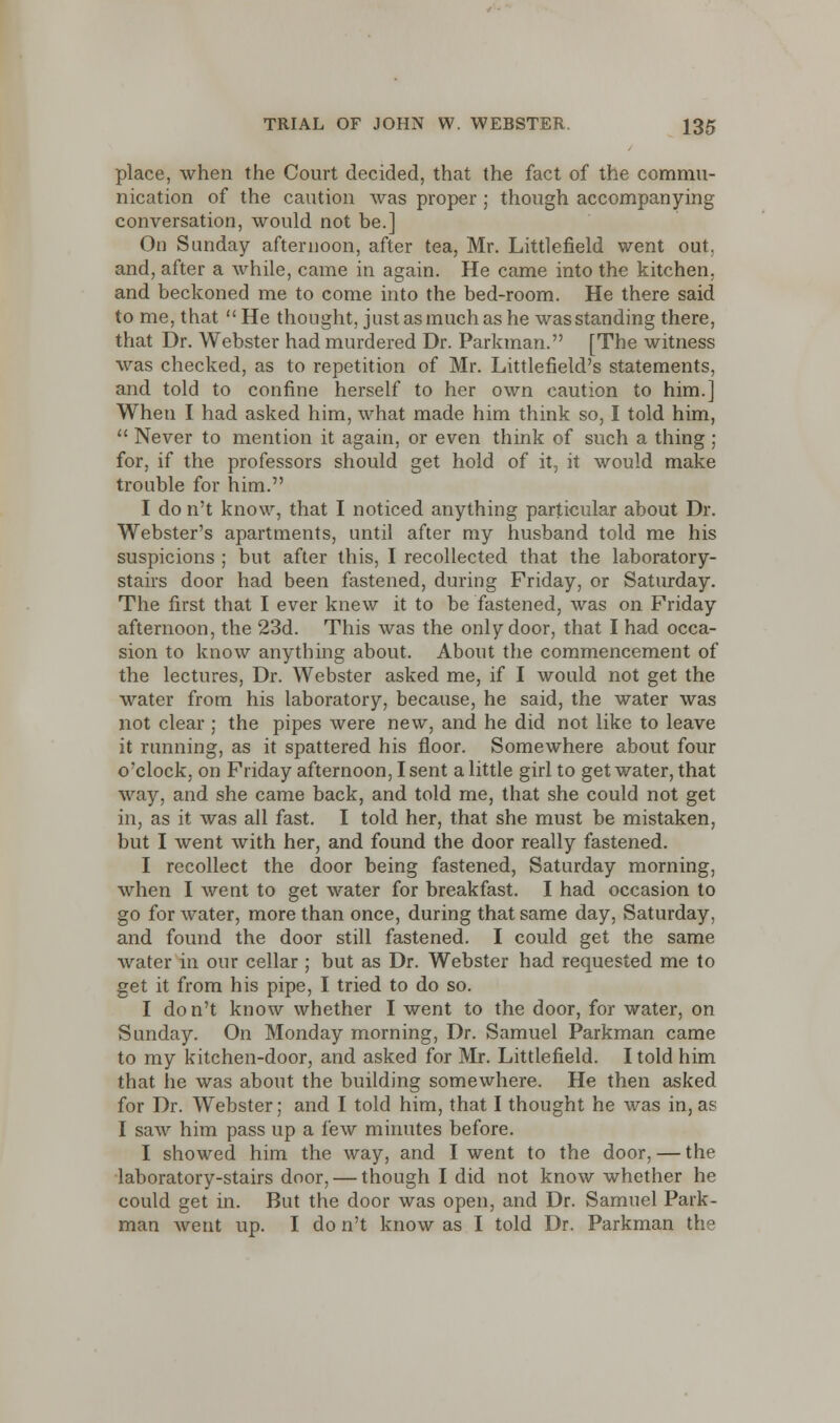 place, when the Court decided, that the fact of the commu- nication of the caution was proper ; though accompanying conversation, would not be.] On Sunday afternoon, after tea, Mr. Littlefield went out. and, after a while, came in again. He came into the kitchen, and beckoned me to come into the bed-room. He there said to me, that He thought, just asmuch as he wasstanding there, that Dr. Webster had murdered Dr. Parkman. [The witness was checked, as to repetition of Mr. Littlefield's statements, and told to confine herself to her own caution to him.] When I had asked him, what made him think so, I told him,  Never to mention it again, or even think of such a thing ; for, if the professors should get hold of it, it would make trouble for him. I do n't know, that I noticed anything particular about Dr. Webster's apartments, until after my husband told me his suspicions ; but after this, I recollected that the laboratory- stairs door had been fastened, during Friday, or Saturday. The first that I ever knew it to be fastened, was on Friday afternoon, the 23d. This was the only door, that I had occa- sion to know anything about. About the commencement of the lectures, Dr. Webster asked me, if I would not get the water from his laboratory, because, he said, the water was not clear ; the pipes were new, and he did not like to leave it running, as it spattered his floor. Somewhere about four o'clock, on Friday afternoon, I sent a little girl to get water, that way, and she came back, and told me, that she could not get in, as it was all fast. I told her, that she must be mistaken, but I went with her, and found the door really fastened. I recollect the door being fastened, Saturday morning, when I went to get water for breakfast. I had occasion to go for water, more than once, during that same day, Saturday, and found the door still fastened. I could get the same water in our cellar ; but as Dr. Webster had requested me to get it from his pipe, I tried to do so. I don't know whether I went to the door, for water, on Sunday. On Monday morning, Dr. Samuel Parkman came to my kitchen-door, and asked for Mr. Littlefield. I told him that, lie was about the building somewhere. He then asked for Dr. Webster; and I told him, that I thought he was in,as I saw him pass up a few minutes before. I showed him the way, and I went to the door, — the laboratory-stairs door, — though I did not know whether he could get in. But the door was open, and Dr. Samuel Park- man went up. I do n't know as I told Dr. Parkman the