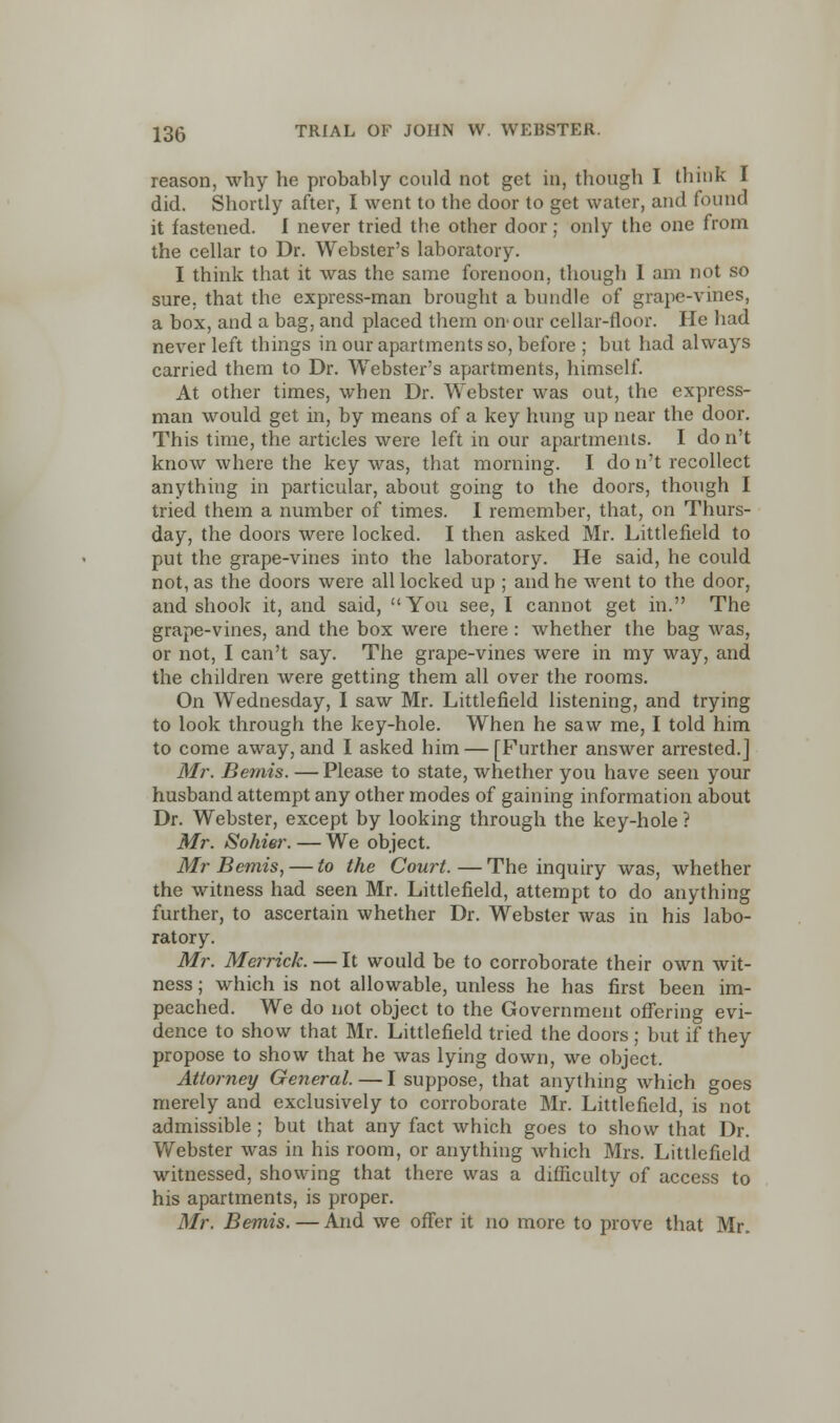 reason, why he probably could not get in, though I think I did. Shortly after, I went to the door to get water, and found it fastened. I never tried the other door; only the one from the cellar to Dr. Webster's laboratory. I think that it was the same forenoon, though I am not so sure, that the express-man brought a bundle of grape-vines, a box, and a bag, and placed them on-our cellar-floor. He had never left things in our apartments so, before ; but had always carried them to Dr. Webster's apartments, himself. At other times, when Dr. Webster was out, the express- man would get in, by means of a key hung up near the door. This time, the articles were left in our apartments. I do n't know where the key was, that morning. I do n't recollect anything in particular, about going to the doors, though I tried them a number of times. I remember, that, on Thurs- day, the doors were locked. I then asked Mr. Littlefield to put the grape-vines into the laboratory. He said, he could not, as the doors were all locked up ; and he went to the door, and shook it, and said, You see, I cannot get in. The grape-vines, and the box were there : whether the bag was, or not, I can't say. The grape-vines were in my way, and the children were getting them all over the rooms. On Wednesday, I saw Mr. Littlefield listening, and trying to look through the key-hole. When he saw me, I told him to come away, and I asked him — [Further answer arrested.] Mr. Bemis. —Please to state, whether you have seen your husband attempt any other modes of gaining information about Dr. Webster, except by looking through the key-hole ? Mr. Sohier. — We object. Mr Bemis, — to the Court.—The inquiry was, whether the witness had seen Mr. Littlefield, attempt to do anything further, to ascertain whether Dr. Webster was in his labo- ratory. Mr. Merrick. — It would be to corroborate their own wit- ness ; which is not allowable, unless he has first been im- peached. We do not object to the Government offering evi- dence to show that Mr. Littlefield tried the doors ; but if they propose to show that he was lying down, we object. Attorney General.—I suppose, that anything which goes merely and exclusively to corroborate Mr. Littlefield, is not admissible; but that any fact which goes to show that Dr. Webster was in his room, or anything which Mrs. Littlefield witnessed, showing that there was a difficulty of access to his apartments, is proper. Mr. Bemis. — And we offer it no more to prove that Mr.