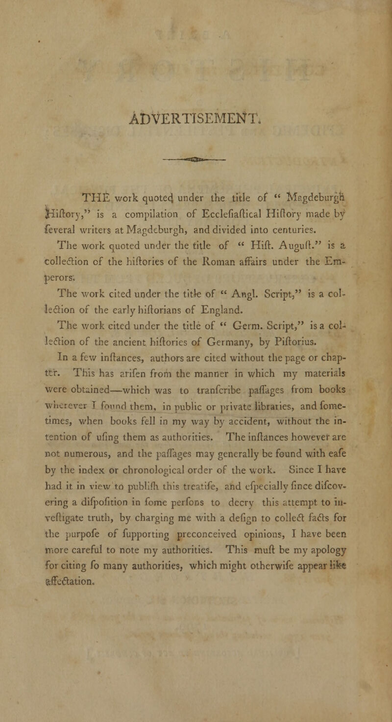 AiDVERTISEMENT. THE work quotecj under ihe title of Magdeburgh Jilftorj, is a compilation of Ecclefiaftical Hi(1or3- made by feveral writers at Magdcburgh, and divided into centuries. The work quoted under the title of Hift. AugufK is a colleftion of the hiflories of the Roman affairs under the Em- perors. The work cited under the title of Angl. Script, is a col- leSion of the early hiftorians of England. The work cited under the title of Germ. Script, is a col- kftion of the ancient hiflories of Germany, by Piftorius. In a few inftances, authors are cited without the page or chap- ter. This has arifen from the manner in which my materials were obtained—which was to tranfcribe paffages from books wherever T found them, in public or private libraries, andfome- lumes, when books fell in my way by accident, without the in- tention of ufing them as authorities. The inftances however are not numerous, and the paffages may generally be found with eafe by the index or chronological order of the work. Since I have had it in view to publifl^ this treatife, and cfpecially fince difcov- ering a difpofltion in fome perfons to decry this attempt to in- veftigate truth, by charging me with a defign to collecfl fads for the purpofe of fupporting preconceived opinions, I have been more careful to note my authorities. This mufl be my apology for citing fo many authorities, which might otherwife appear iike affcdlation.