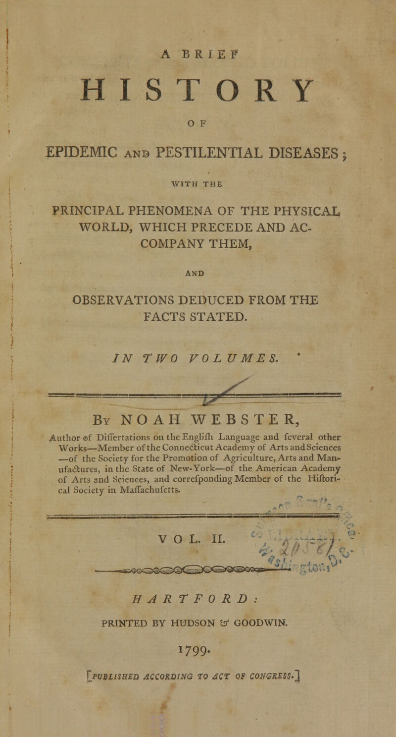 A BRIEF HISTORY O F EPIDEMIC AND PESTILENTIAL DISEASES j WITH THE PRINCIPAL PHENOMENA OF THE PHYSICAL WORLD, WHICH PRECEDE AND AC- COMPANY THEM, OBSERVATIONS DEDUCED FROM THE FACTS STATED. JN TWO VOLUMES. * By NOAH WEBSTER, Author of Differtations on theEnglifli Language and feveral other Works—Member of the Connedlicut Academy of Arts and Sciences —of the Society for the Promotion of Agriculture, Arts and Man/- ufaiStures, in the State of New-York—of the American Academy of Arts and Sciences, and correfponding Member of the Hiftori- cal Society in Maflachufetts. VOL. II. ^'i^iifret< HARTFORD: PRINTED BY HUDSON b GOODWIN. 1799. XjVBLimEIi ACCORDING TO dCt QF CONGRESS'J^