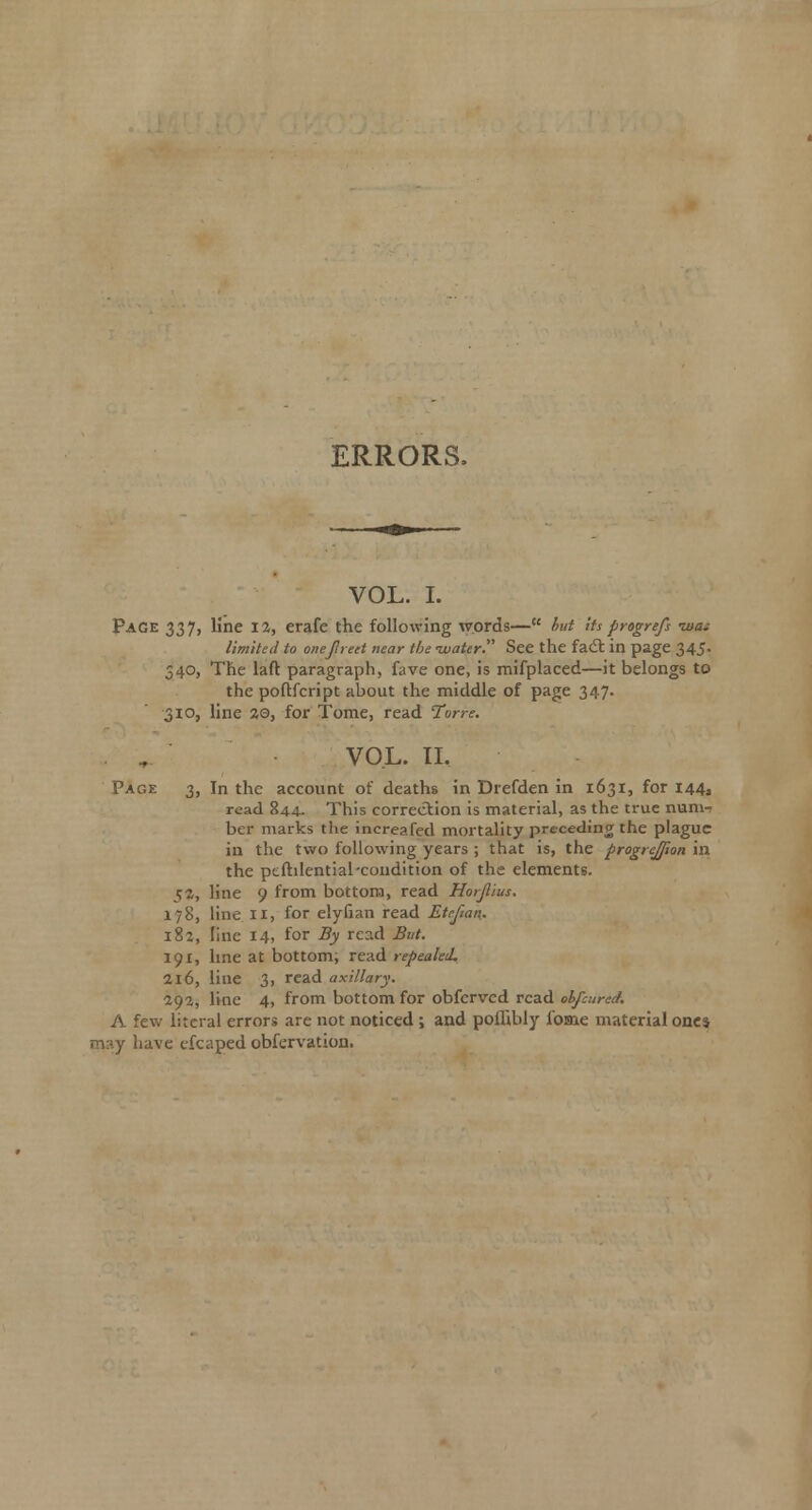 ERRORS. VOL. I. Page 337, line 12, erafe the following words— hut Us progrefs zuai limited to onefneet near the ivattr See the facS in page 345. 340, The laft paragraph, fave one, is mifplaced—it belongs to the poftfcript about the middle of page 347. 310, line %Q, for Tome, read Torre. VOL. IL Page 3, In the account of deaths in Drefden in 1631, for 144, read 844. This correction is material, as the true nunw ber marks the increafed mortality preceding the plague in the two following years ; that is, the progrejfion in the peftilential-condition of the elements. 5*, line 9 from bottom, read Horjlius. 178, line II, for elyfian read Etefian. 182, line 14, for By read But. 191, hne at bottom; read repealed, 216, line 3, read axillary. 292, line 4, from bottom for obfervcd read ohfcured. A few literal errors are not noticed; and poffibly fome material one* may have cfcaped obfervation.