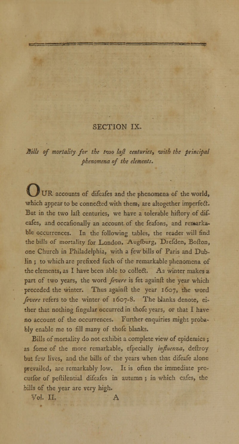 SECTION IX. Sills of mortality for the two lajl centuries, •with the principal phenomena of the elements. o UR accounts of difeafes and the phenomena of the world, which appear to be connefted with thena, are altogether imperfed. But in the two laft centuries, we have a tolerable hiftory of dif- eafes, and occafionally an account, of the feafons, and reniarka- ble occurrences. In the following tables, the reader will find the bills of mortality for London, Augfburg, Diefden, Bofton, one Church in Philadelphia, with a few bills of Paris and Dub- lin ; to which are prefixed fuch of the remarkable phenomena of the elements, as I have been able to colleft. As winter makes a part of two years, the word fevere is fet againft the year which preceded the winter. Thus againft the year 1607, the word fevere refers to the winter of 1607-8. The blanks denote, ei- ther that nothing fingidar occurred in thole years, or that I have no account of the occurrences. Further enquiries might proba- bly enable me to fill many of thofe blanks. Bills of mortality do not exhibit a complete view of epidemics ; as fome of the more remarkable, efpecially influenza, deftroy but few lives, and the bills of the years when that difeafe alone prevailed, are remarkably low. It is often the immediate pre- curfor of peftilential difeafes in autumn j in which cafes, the bills of the year are very high. Vol. II. A