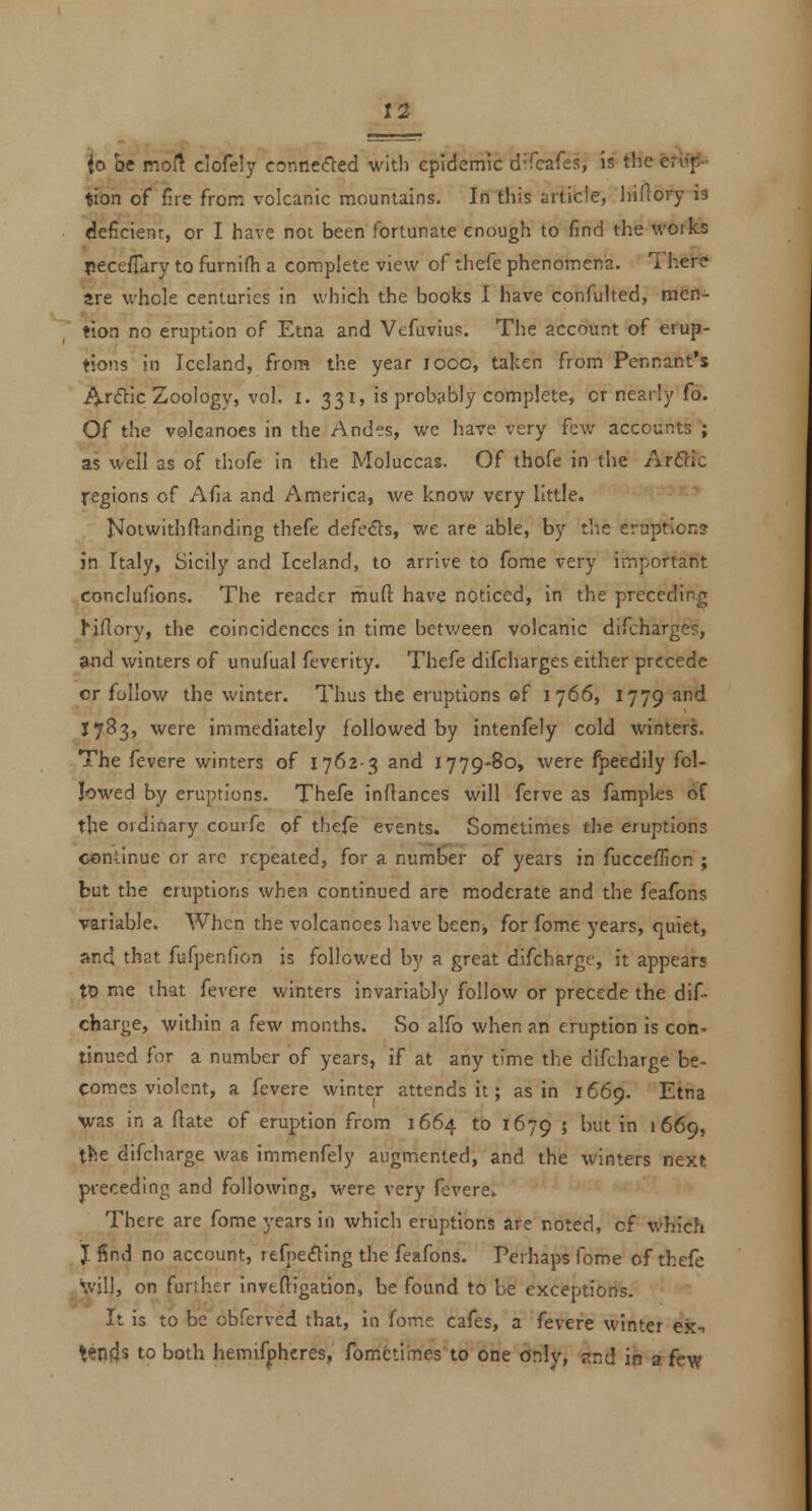 to be moft clofely connefled wit!) epidemic d'Teafes, is the efl^- $ion of fire from volcanic mountains. In tiris article, liiHory is deficient:, or I have not been fortunate enough to find the works pece/Tary to furnifh a complete view of thefe phenomena. Ther? are whole centuries in which the books I have confulted, men- tion no eruption of Etna and Vefuviu?. The account of erup- tions in Iceland, from the year looo, taken from Pennant's Ar<^ic Zoology, vol. i. 331, is probably complete, or nearly fo. Of the volcanoes in the Andes, we have very few accounts ; as well as of thofe in the Moluccas. Of thofe in the ArBlc regions of Afia and America, we know very little. Notwithftanding thefe defeats, we are able, by the eruption? in Italy, Sicily and Iceland, to arrive to feme very important conclufions. The reader mufl: have noticed, in the preceding Hflory, the coincidences in time between volcanic difcharge?, and winters of unufual fcverity. Thefe difcharges either precede or follow the winter. Thus the eruptions of 1766, 1779 and J 783, were immediately followed by intenfely cold winters. The fevere winters of 1762-3 and 1779-80, were fpeedily fol- lowed by eruptions. Thefe inftances will ferve as famples of the ordinary courfe of thefe events. Sometimes the eruptions continue or are repeated, for a number of years in fucceflicn ; but the eruptions when continued are moderate and the feafons variable. When the volcanoes have beenj for fome years, quiet, and that fufpenfion is followed by a great difcharge, it appears to me that fevere winters invariably follow or precede the dif- charge, within a few months. So alfo when an eruption is con- tinued for a number of years, if at any time the difcharge be- comes violent, a fevere winter attends it; as in 1669. ^^3 was in a ftate of eruption from 1664 to 1679 » ^'^ i 1669, the difcharge was immenfely augmented, and the winters next preceding and following, were very fevere. There are fome years in which eruptions are noted, of which J find no account, rtfne£ling the feafons. Perhaps fome of thefe will, on further inveftigation, be found to be exceptions. It is to be obferved that, in fome cafes, a fevere winter ex-. tends to both hemifphcres, fomctimes to one only, snd in a few