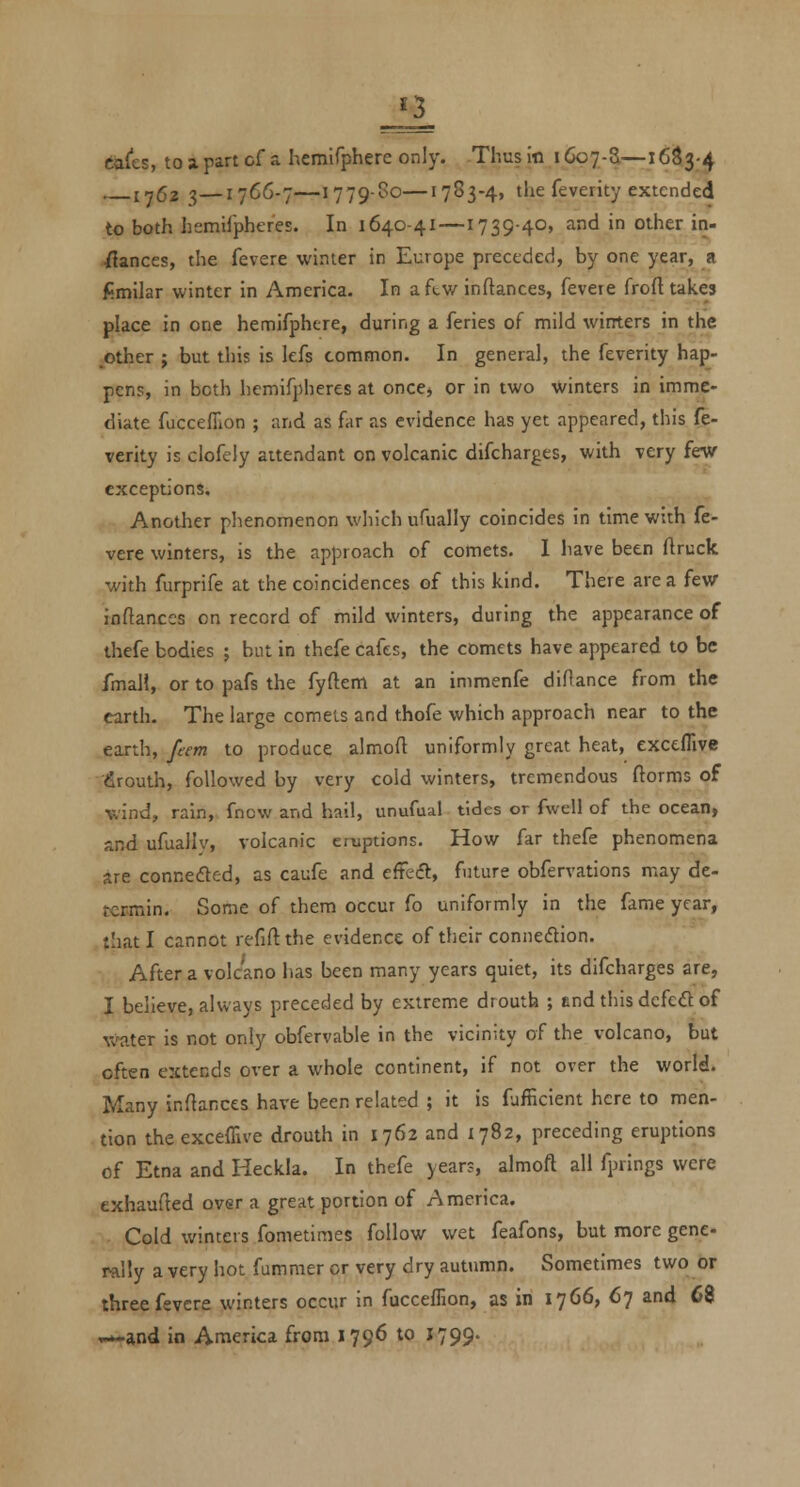 ca(es, to a. part of a hemifphere only. Thus in 1607-S—16S3-4 1762 3—17C6-7—1779-80—1783-4, the feverity extended to both hemifpheres. In 1640-41—1739-40, and in other in- ■fiances, the fevere winter in Europe preceded, by one year, a fimilar winter in America. In aftw inftances, fevere froft takes place in one hemifphere, during a feries of mild wirrters in the ^other ; but this is lefs common. In general, the feverity hap- pens, in both hemifpheres at oncej or in two winters in imme- diate fuccefiion ; and as far as evidence has yet appeared, this fe- verity is clofely attendant on volcanic difcharges, with very few exceptions. Another phenomenon which ufually coincides in time with fe- vere winters, is the approach of comets. 1 have been flruck with furprife at the coincidences of this kind. There are a few inftances on record of mild winters, during the appearance of thefe bodies ; but in thefe cafes, the comets have appeared to be fmall, or to pafs the fyftem at an immenfe diOance from the earth. The large comets and thofe which approach near to the earth, feem to produce almoft uniformly great heat, exctflive •firouth, followed by very cold winters, tremendous ftorms of wind, rain, fncw and hail, unufual tides or fwell of the ocean, and ufuallv, volcanic eruptions. How far thefe phenomena are connedted, as caufe and e{te&:, future obfervations may de- tcrmin. Some of them occur fo uniformly in the fame year, that I cannot refill the evidence of their connexion. After a volcano has been many years quiet, its difcharges are, I believe, always preceded by extreme drouth ; end this defeat of W'ater is not only obfervable in the vicinity of the volcano, but often extends over a whole continent, if not over the world. Many inftances have been related ; it is fafficient here to men- tion theexceffive drouth in 1762 and 1782, preceding eruptions of Etna and Heckla. In thefe year?, almoft all fprings were exhaufted over a great portion of America. Cold winters fometimes follow wet feafons, but more gene rally a very hot fummer or very dry autiimn. Sometimes two or three fevere winters occur in fucceffion, as in 1766, 67 and 68 —•and in America from 1796 to 1799.