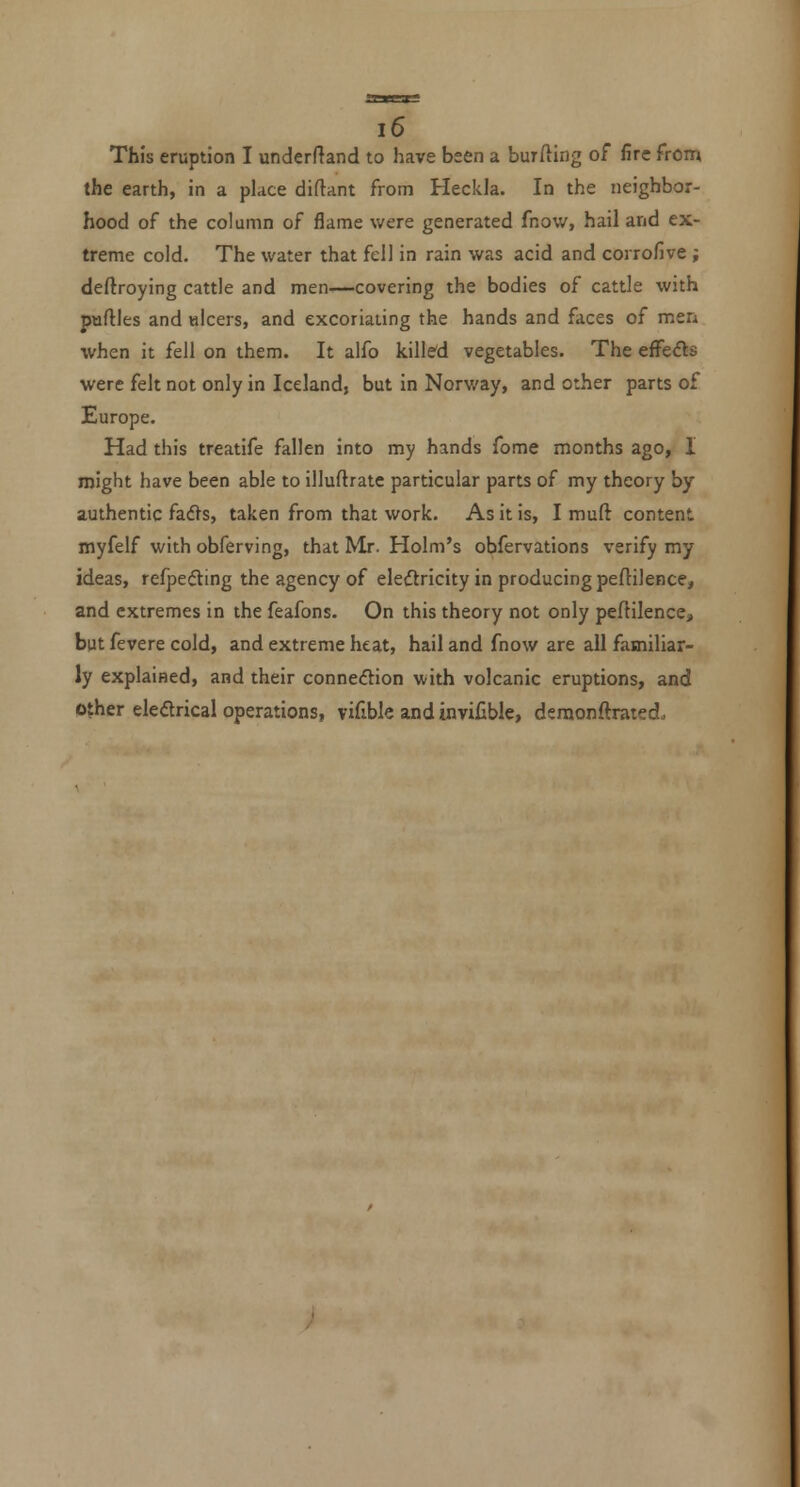 This eruption I underftand to have been a burfting of fire from the earth, in a place diftant from Heckla. In the neighbor- hood of the column of flame were generated fnow, hail and ex- treme cold. The water that fell in rain was acid and corrofive; deftroying cattle and men—covering the bodies of cattle with parties and tilcers, and excoriating the hands and faces of men when it fell on them. It alfo killed vegetables. The effeds were felt not only in Iceland, but in Norway, and other parts of Europe. Had this treatife fallen into my hands fome months ago, I might have been able to illuftrate particular parts of my theory by authentic fadls, taken from that work. As it is, I muft content myfelf with obferving, that Mr. Holm's obfervations verify my ideas, refpedting the agency of eleftricity in producing peflilence, and extremes in the feafons. On this theory not only pedilence, but fevere cold, and extreme heat, hail and fnow are all familiar- ly explained, and their connexion with volcanic eruptions, and other eledrical operations, vifible and invifible, deraonftrated.