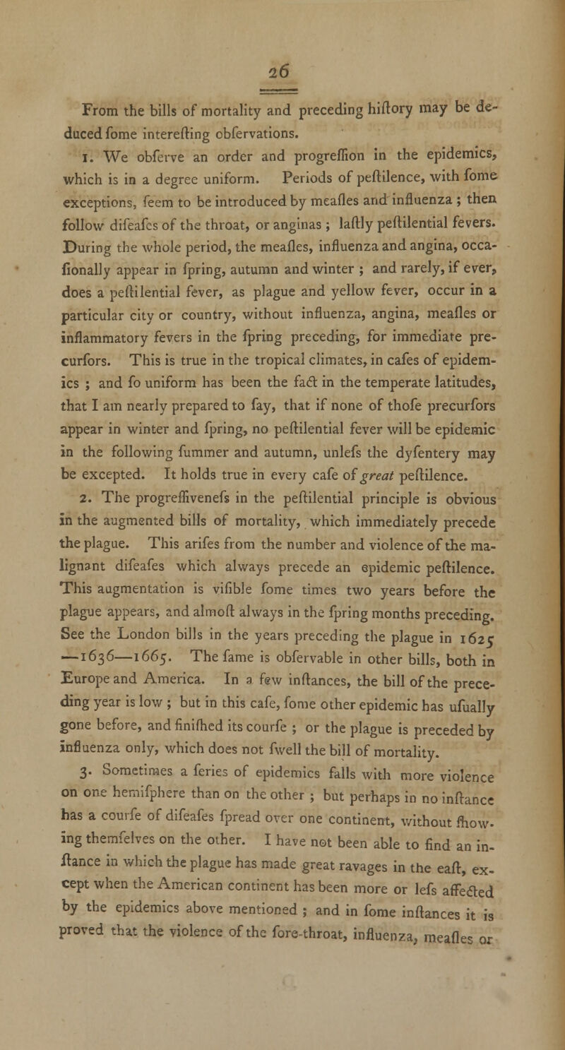 From the bills of mortality and preceding hiftory may be de- duced fome interefting obfervations. 1. We obferve an order and progreffion in the epidemics, which is in a degree uniform. Periods of peftilence, with fome exceptions, feem to be introduced by meafles and influenza ; then follow difeafcs of the throat, or anginas ; laftly peftilential fevers. During the whole period, the meafles, influenza and angina, occa- fionally appear in fpring, autumn and winter ; and rarely, if ever, does a peltilential fever, as plague and yellow fever, occur in a particular city or country, without influenza, angina, meafles or inflammatory fevers in the fpring preceding, for immediate pre- curfors. This is true in tlie tropical climates, in cafes of epidem- ics ; and fo uniform has been the fad in the temperate latitudes, that I am nearly prepared to fay, that if none of thofe precurfors appear in winter and fpring, no peftilential fever will be epidemic in the following fummer and autumn, unlefs the dyfentery may be excepted. It holds true in every cafe oigreat peftilence. 2. The progreflivenefs in the peftilential principle is obvious in the augmented bills of mortality, which immediately precede the plague. This arifes from the number and violence of the ma- lignant difeafes which always precede an epidemic peftilence. This augmentation is vifible fome times two years before the plague appears, and almoft always in the fpring months preceding. See the London bills in the years preceding the plague in 162c —1636—1665. The fame is obfervable in other bills, both in Europe and America. In a few inftances, the bill of the prece- ding year is low ; but in this cafe, fome other epidemic has ufually gone before, and finifhed its courfe ; or the plague is preceded by influenza only, which does not fwell the bill of mortality. 3. Sometimes a feries of epidemics falls with more violence on one hemifphere than on the other ; but perhaps in no inftancc has a courfe of difeafes fpread over one continent, v/ithout fliow- ing themfelves on the other. I have not been able to find an in- fiance in which the plague has made great ravages in the eaft, ex- cept when the American continent has been more or lefs afFefted by the epidemics above mentioned ; and in fome inftances it is proved that the violence of the fore-throat, influenza, meafles or