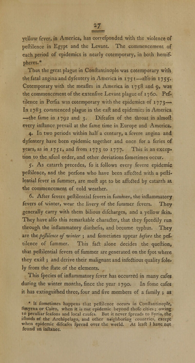 peftilence in Egypt and the Levant. The coramencement of each period of epidemics is nearly cotemporary, in both hemif. pheres.* Thus the great plague in Conftantinople was cotemporary with the fatal angina and dyfentery in America in 1751—alfo in 1755. Cotemporary with the raeafles in America in 1758 and 9, was the commencement of the extenfive Levant plague of 1760. Pef^ tilence in Perfia was cotemporary with the epidemics of 1773— In 1783 commenced plague in the eaft and epidemics in America —the fame in 1792 and 3. Difeafes of the throat in almoft every inftance prevail at the fame time in Europe and America. 4. In two periods within half a century, a fevere angina and dyfentery have been epidemic together and once for a feries of years, as in 1751, and from 1773 *° ^777' This is an excep- tion to the ufual order, and other deviations foraetimes occur. 5. As catarrh precedes, fo it follows every Icvere epidemic peftilence, and the perfons who have been aflfefted with a pefti- lential fever in fummer, are moft apt to be affeded by catarrh at the commencement of cold weather. 6. After fevere peftilential fevers in fumkier, the inflammatory fevers of winter, wear the livery of the fummer fevers. They generally carry with them bilious difcharges, and a yellow ikin. They have alfo this remarkable charafter, that they fpeedily run through the inflammatory diathefis, and become typhus. They are ihcpeftilence of nvinter ; and fometimes appear before the pet tilence of fummer. This faft alone decides the queftion, that peftilential fevers of fummer are generated on the fpot where they exift ; and derive their malignant and infeftious quality fole- ly from the ftate of the elements. This Ipecies of inflammatory fever has occurred in many cafes during the winter months, fmce the year 1790. In fome cafes it has extinguilhed three, four and five members of a family ; as * It fometimes happens that peftilence occurs in Conftantinople, Smyrna or Cairo, when it is not epidemic beyond thofe cities ; owing to peculiar feafons and local caufes. But it never fpreads to Syria, the iflands of the Archipelago, and other neighboring countries, except when epidemic difeafes fpread over the world. At leaft I have not found an iaftancc.