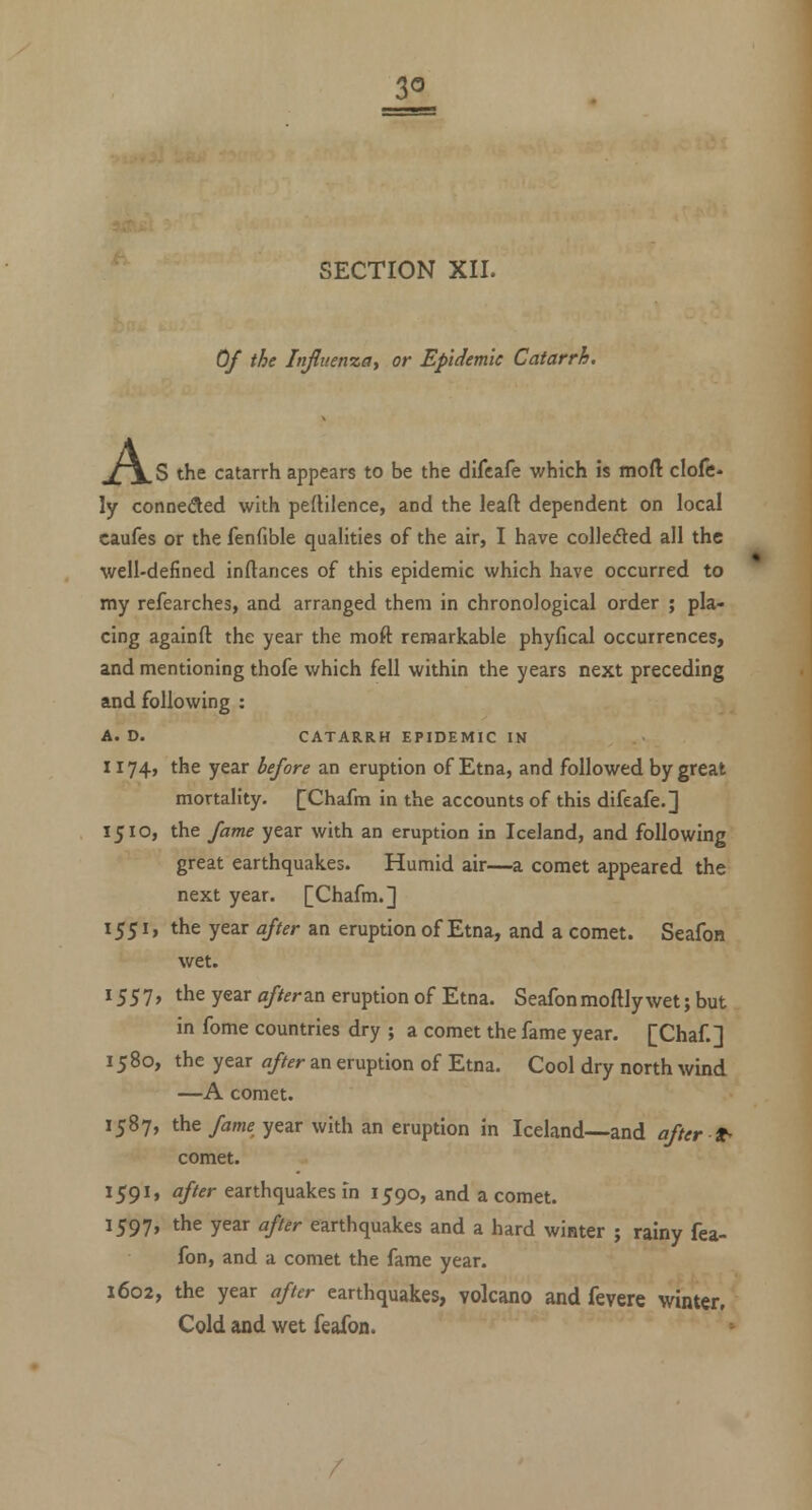 SECTION XII. Of the Infliienzay or Epidemic Catarrh. XX S the catarrh appears to be the difcafe which is moft clofe* ly connefled with pertilence, and the leaft dependent on local caufes or the fenfible qualities of the air, I have collected all the well-defined inftances of this epidemic which have occurred to my refearches, and arranged them in chronological order ; pla- cing againft the year the moft remarkable phyfical occurrences, and mentioning thofe which fell within the years next preceding and following : A. D. CATARRH EPIDEMIC IN 1174, the year before an eruption of Etna, and followed by great mortality. [|Chafm in the accounts of this difeafe.] 1510, the fame year with an eruption in Iceland, and following great earthquakes. Humid air—a comet appeared the next year. [Chafm.] 1551, the year after an eruption of Etna, and a comet. Seafon wet. 1557, the year afterzix eruption of Etna. Seafonmoftly wet; but in fome countries dry ; a comet the fame year. [Chaf.] 1580, the year after an eruption of Etna. Cool dry north wmd —A comet. 1587, the/am^ year with an eruption in Iceland—and after t^ comet. ^59^' ^/^^^ earthquakes in 1590, and a comet. 1597, the year after earthquakes and a hard winter ; rainy fea- fon, and a comet the fame year. 1602, the year after earthquakes, volcano and fevere winter. Cold and wet feafon. ^