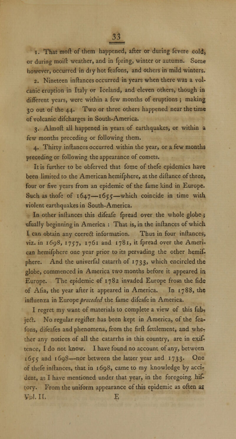 1. That moft of them happened, after or during fevere cold* or during moifl: weather, and in fpring, winter or autumn. Some however, occurred in dry hot feafons, and others in mild winters. 2. Nineteen inftances occurred in years when there was a vol- canic eruption in Italy or Iceland, and eleven others, though in different years, were within a few months of eruptions ; making 30 out of the 44. Two or three others happened near the time of volcanic difcharges in South-America. 3. Almoft all happened in years of earthquakes, or within a few months preceding or following them. 4. Thirty inftances occurred within the year, or a few months preceding or following the appearance of comets. It is further to be obferved that fome of thefe epidemics have been limited to the American hemifphere, at the diftance of three, four or five years from an epidemic of the fame kind in Europe. Such as thofe of 1647—1655—which coincide in time with violent earthquakes in South-America. In other inftances this difeafe fpread over the whole globe ; ufually beginning in America : That is, in the inftances of which I can obtain any correft information. Thus in four inftances, viz. in 1698, 1757, 1761 and 1781, it fpread over the Ameri- can hemifphere one year prior to its pervading the other hemit phere. And the univerfal catarrh of 1733, which encircled the globe, commenced in America two months before it appeared in Europe. The epidemic of 1782 invaded Europe from the fide of Afia, the year after it appeared in America. In 1788, the influenza in 'Europepreceded the fame difeafe in America. I regret my want of materials to complete a view of this fubi jed. No regular regifter has been kept in America, of the fea- fons, difeafes and phenomena, from the firft fettlement, and whe- ther any notices of all the catarrhs in this country, are in exif^ tence, I do not know. I have found no account of any, between 1655 and 1698—nor between the latter year and 1733. One of thefe inftances, that in 1698, came to my knowledge by acci- dent, as I have mentioned under that year, in the foregoing, hit tory. From the uniform appearance of this epidemic as often as YpIU, E