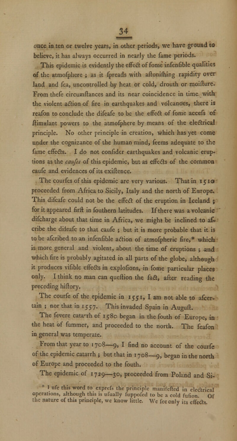 once in ten or twelve years, in other periods, we have ground to believe, it has always occurred in nearly the fame periods. This epidemic is evidently the effect of fome infenfible qualities of the atmofphere ; as it fpreads with aftonifhing rapidity over land and fea, uncontrolled by heat or cold, drouth or moiflure. From thefe circumftances and its near coincidence in time with the violent adlion of fire in earthquakes and volcanoesi there is reafon to conclude the difeafe to be the effedt of fome accefs of ftimulant powers to the atmofphere by means of the eledlrical principle. No other principle in creation, which has yet come under the cognizance of the human mind, feems adequate to the fame effe^s. I do not confider earthquakes and volcanic erup- tions as the caufes of this epidemic, but as effeds of the common caufe and evidences of its exigence. The courfes of this epidemic are very various. That in 1510 proceeded from Africa to Sicily, Italy and the north of Europe. This difeafe could not be the efFeft of the eruption in Iceland ; for it appeared firft in fouthern latitudes. If there was a volcanic difcharge about that time in Africa, we might be inclined to af- cribe the dileafe to that caufe ; but it is more probable that it is to be afcribed to an infenfible adion of atraofpheric fire,* which is more general and violent, about the time of eruptions ; and which fire is probably agitated in all parts of the globe, although it produces vifible effefts in explofions, in fome particular places only. I think no man can queftion the fadt, after reading the preceding hiftory. The courfe of the epidemic in 1551, I am not able to afcer- tain ; nor that in 1557. This invaded Spain in Auguft. The fevere cataTh of 1580 began in the fouth of Europe, in the heat of fummer, and proceeded to the north. The feafon in general was temperate. From that year to 1708—9, I find no account of the courfe of the epidemic catarrh ; but that in 1708—9, began in the north of Europe and proceeded to the fouth. The epidemic of 1729—30, proceeded from Poland and Si- '^ I ufe this word to exprefs the principle manifefted in elearical operations, although this is ufually fuppofed to be a cold fufion. Of the nature of this principle, we know little. We fee only its cfFccts.