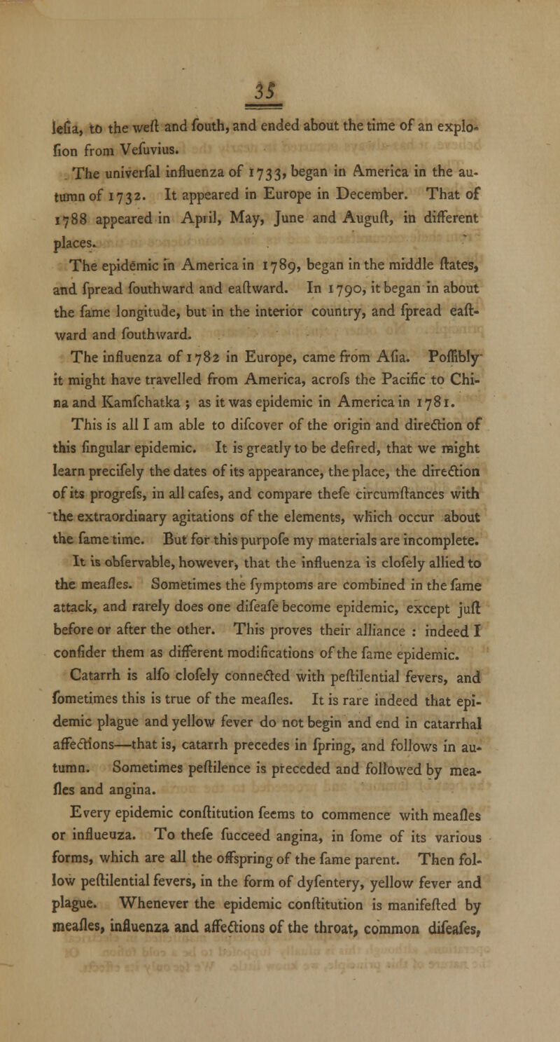 lella, to the weft and fouth, and ended about the time of an explo* fion from Vefuvius. The univerfal influenza of 1733, began in A.menca in the au- tumn of 1732. It appeared in Europe in December. That of 1788 appeared in April, May, June and Auguft, in different places. The epidemic in America in 1789, began in the middle ftates, and fpread fouthward and eaftward. In 1790, it began in about the fame longitude, but in the interior country, and fpread eaft- ward and fouthward. The influenza of 1782 in Europe, came from Afia. Poffibly it might have travelled from Ametica, acrofs the Pacific to Chi- na and Kamfchatka ; as it was epidemic in America in 1781. This is all I am able to difcover of the origin and diredHon of this fmgular epidemic. It is greatly to be defired, that we might learn precifely the dates of its appearance, the place, the direftion of its progrefs, in all cafes, and compare thefe circumftances with the extraordinary agitations of the elements, which occur about the fame time. But for this purpofe my materials are incomplete. It is obfervable, however j that the influenza is clofely allied to the mea/les. Sometimes the fymptoms are combined in the fame attack, and rarely does one difeafe become epidemic, except juft before or after the other. This proves their alliance : indeed I confider them as different modifications of the fame epidemic. Catarrh is alfo clofely cOnnefted with peftilential fevers, and fometimes this is true of the meafles. It is rare indeed that epi- demic plague and yellow fever do not begin and end in catarrhal affecfHons—that is, catarrh precedes in fpring, and follows in au- tumn. Sometimes peflilence is preceded and followed by mea- fles and angina. Every epidemic conflitution fecms to commence with mealies or influeuza. To thefe fucceed angina, in fome of its various forms, which are all the offspring of the fame parent. Then fol- low peftilential fevers, in the form of dyfentery, yellow fever and plague. Whenever the epidemic conftitution is raanifefted by meafles, influenza and affe^ions of the throat, common difeafes,