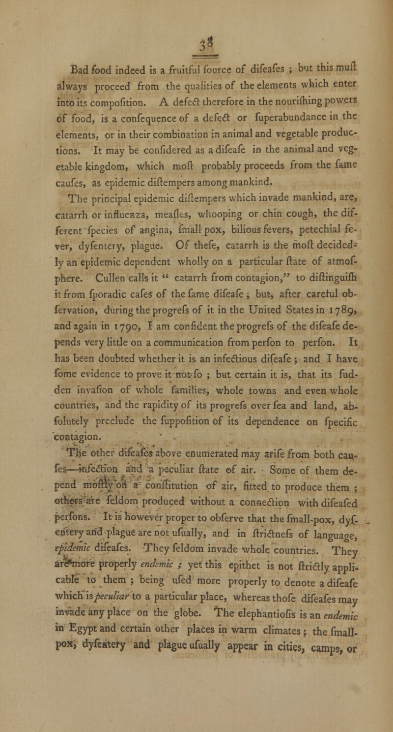 Bad food indeed is a fruitful fource of difeafes ; but this rnxxd always proceed from the qualities of the elements which enter into its compofition. A defe<ft therefore in the nourishing powers of food, is a confequence of a defed or fuperabundance in the elements, or in their combination in animal and vegetable produc- tions. It may be confidered as a difeafe in the animal and veg- etable kingdom, which niofl: probably proceeds from the fame caufes, as epidemic diftempers among mankind. The principal epidemic diftempers which invade mankind, are, catarrh or influenza, meafles, whooping or chin cough, the dif- ferent Species of angina, fmall pox, bilious fevers, petechial fe- ver, dyfentery, plague. Of thefe, catarrh is the mod decided^ ly an epidemic dependent wholly on a particular ftate of atmof- phere. Cullen calls it  catarrh from contagion, to diftinguifh it from fporadic cafes of the fame difeafe ; but, after carehal ob- fervation, during the progrefs of it in the United States in 1789, and again in 1790, I am confident the progrefs of the difeafe de- pends very little on a communication from perfon to perfon. It has been doubted whether it is an infedious difeafe ; and I have fome evidence to prove it notfo ; but certain it is, that its fud- den invafion of whole families, whole towns and even whole countries, and the rapidity of its progrefs over fea and land, ab- folutely preclude the fuppofition of its dependence on fpecific CQDtagion. • - **J?He other difeafes above enumerated may arife from both cau- fes—infeaioQ ibd ^a peculiar ftate of air. • Some of them de- pend mdftl|*0j4'a con'ftitution of air, fitted to produce them ; others-OTe feldom produced without a connexion withdifeafed perfons. It is however proper to obferve that the fmall-pox, dyf- entery arid-plague are not ufually, and in ftridnefs of language, epidemic difeafes. They feldom invade whole countries. They arcF4nore properly endemic ; yet this epithet is not ftridly appli- cabfe to them ; being ufed more properly to denote a difeafe vihxcYi IS peculiar to a particular place, whereas thofe difeafes may invade any place on the globe. The elephantiofis is an endemic in Egypt and certain other places in warm climates; the fmall- pox, dyfestefy and plague ufually appear in cities, camps, or