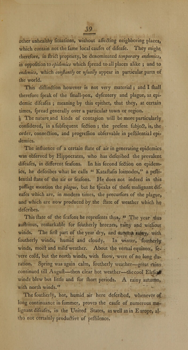 other unhealthy fituations, without afFedlng neighboring places, which contain not the fame local caufes of difeafe. They might therefore, in ftriifl propriety, be denominated temporary endemics^ in oppofition to epidemics which ipread to all places alike ; and to endemics, which conjiantly or vfually appear in particular parts of the world. This diflinftion however is not very material; and I fliall therefore fpeak of the fmall-pox, dyfentery and plague, as epi- demic difeafes ; meaning by this epithet, that they, at certain times, fpread generally over a particular town or region. ^ The natureand kinds of contagion will be more particularly confidered, in a fubfequent feftion ; the prefent fubjeft, is, the order, connexion, and progreffion obfervable in peflilential epi- demics. The influence of a certain ftate of air in generating epidemics was obferved by Hippocrates, who has defcribed the prevalent difeafes, in different feafons. In his fecond feftion on epidem- ics, he defcribes what he calls  Kataftafis loimodes, a pefti- lential ftate of the air or feafons. He does not indeed in this paffage mention the plague, but he fpeaks of thofe malignant dif- eafes which are, in modern tiines, the precurfors of the plague, and which are now produced by the iiate of weather which K^ defcribes. This ftate of the feafons he reprefents thus>-.^ The year .^as auftrinus, remarkable for foutherly breezes, tMtiy and without winds. The firft part of the year dry, zvi^ ^\xSs)i^)ia^y ^Nhh. foutherly winds, humid and cloudy. In winter, foutherly winds, moift and mild weather. About the^ vernal equinox, fe-' vere cold, but the north winds, with fnow, -were of no long du» ration. Spring was again calm, foutherly weather—great rains continued till Auguft—then clear hot weather-^tHecool El£il|# winds blew but little and for fhort periods. A tainy airturtin, with north winds. : '  - The foutherly, hot, humid tav here defcribed, whenever o£ long continuance in fummer, proves the caufe of numerous ma- lignant difeafes, in the United States, as well as in Europe, aj- tho not certainly produftive of peftilence.