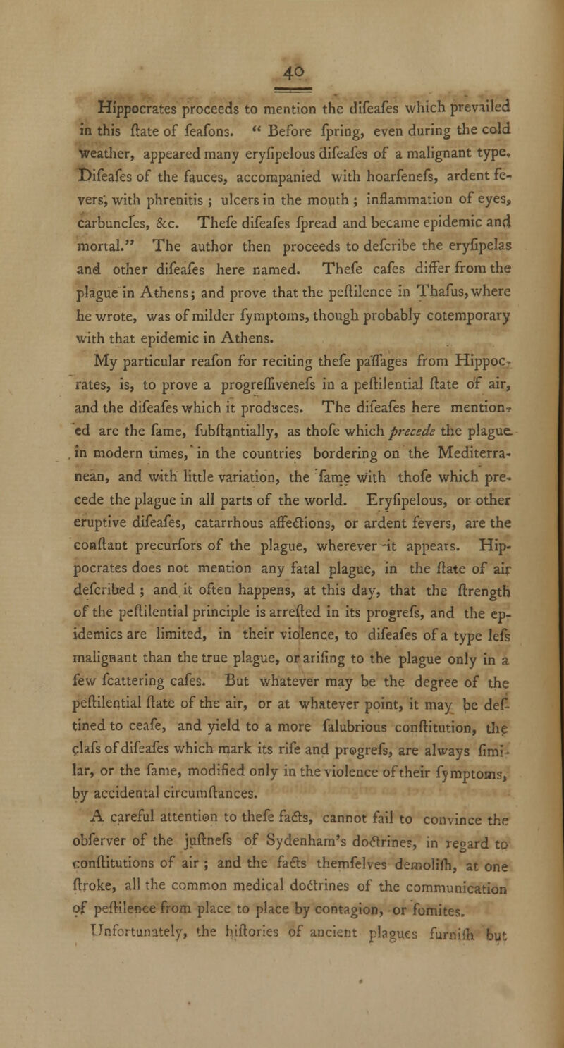 Hippocrates proceeds to mention the difeafes which prevailed in this fiate of feafons.  Before fpring, even during the cold weather, appeared many eryfipelous difeafes of a malignant type. X>ifeafes of the fauces, accompanied with hoarfenefs, ardent fer vers', with phrenitis ; ulcers in the mouth ; inflammation of eyes, carbuncfes, &c. Thefe difeafes fpread and became epidemic and mortal. The author then proceeds to defcribe the eryfipelas and other difeafes here named. Thefe cafes differ from the plague in Athens; and prove that the peftilence in Thafus,where he wrote, was of milder fymptoms, though probably cotemporary with that epidemic in Athens. My particular reafon for reciting thefe paflages from Hippoc- rates, is, to prove a progreflivenefs in a peftilential flate of air, and the difeafes which it produces. The difeafes here mention-? ed are the fame, fubftantially, as thofe which precede the plague. , in modern times, in the countries bordering on the Mediterra- nean, and with little variation, the fame with thofe which pre- cede the plague in all parts of the world. Eryfipelous, or other eruptive difeafes, catarrhous affeftions, or ardent fevers, are the conftant precurfors of the plague, wherever -it appears. Hip- pocrates does not mention any fatal plague, In the ftate of air defcribed ; and it often happens, at this day, that the ftrength of the pcftilential principle is arretted in Its progrefs, and the ep- idemics are limited, in their violence, to difeafes of a type lefs malignant than the true plague, orarifing to the plague only in a few fcattering cafes. But whatever may be the degree of the peftllential flate of the air, or at whatever point, it may be def- tined to ceafe, and yield to a more falubrious conftitution, the glafs of difeafes which njark its rife and pregrefs, are always fimi- lar, or the fame, modified only in the violence of their fymptoms, by accidental circumftances. A careful attention to thefe fafts, cannot fail to convince the obferver of the juflnefs of Sydenham's dodrines, in regard to conftitutions of air ; and the fads themfelves demolifh, at one ftroke, all the common medical doftrines of the communication of peftilence from place to place by contagion, or fomites. Unfortunately, the hillories of ancient plagues furnifli but