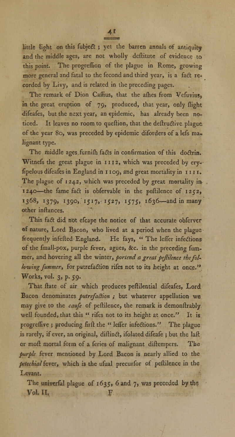 _1L little light on this fubjeft ; yet the barren annals of antiquity and the middle ages, are not wholly dcftitute of evidence to this point. The progreflion of the plague in Rome, growing more general and fatal to the fecond and third year, is a fadl re* corded by Livy, and is related in the preceding pages. The remark of Dion Caffius, that the afhes from VefuviuSj In the great eruption of 79, produced, that year, only flight difeafes, but the next year, an epidemic, has already been no- ticed. It leaves no room to queftion, that the deftrudive plague of the year 80, was preceded by epidemic diforders of a lefs ma» lignant type. The middle ages.furnifh fads in confirmation of this dodtrin. Witnefs the great plague in 1112, which was preceded by ery- fipelous difeafes in England in 1109, and great mortality in 1111. The plague of x 242, which was preceded by great mortality in- 1240—the fame faft is obfervable in the peftilence of 1252, 1368, 1379, 1390,. 1517, 1527, 1575, 1636—and in many other inftances. This faft did not efcape the notice of that accurate obferver of nature. Lord Bacon, who lived at a period when the plague frequently infefted England. He fays,  The lefler infedions of the fmalJ-pox, purple fever, agues, &c. in the preceding fum- mer, and hovering all the winter, portend a great pejliknce thefoU Iciv'ing fummer, for putrefaflion rifes not to its height at once.'* Works, vol. 3, p. 59- That ftate of air which produces peftilential difeafes, Lord Bacon denominates putrefa3ion ; but whatever appellation we may give to the caufe of peftilence, the remark is demonftrably well founded, that this  rifes not to its height at once. It is progrefEve ; producing firft the  lefler infedions. The plague is rarely, if ever, an original, diflinft, ifolated difeafe ; but the laft or moft mortal form of a feries of malignant diftempers. The purple fever mentioned by Lord Bacon is nearly allied to the petechial kvtTy which is the ufual precurfor of peftilence in the Levant. The univcrfal plague of 1635, 6 and 7, was preceded by the Vol. II, F