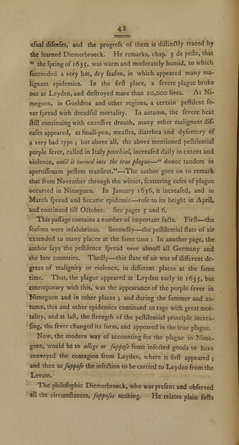 4a ufual difeafes, and the progrefs of them is diftinftly traced by the learned Diemerbroeck. He remarks, chap. 3 de pefte, that  the fpring of 1635, was warm and moderately humid, to which fucceeded a very hot, dry feafon, in which appeared many ma- lignant epidemics. In the firft place, a fevere plague broke out at Leyden,and deftroyed more than 20,000 lives. At Ni- meguen, in Gueldres and other regions, a certain peftilent fe- ver fpread with dreadful mortality. In autumn, the fevere heat ftill continuing with exceffive drouth, many other malignant diA cafes appeared, as fmall-pox, meafles, diarrhea and dyfentery of a very bad type ; but above all, the above mentioned peftilential purple fever, called in Italy petechial, increafed daily in extent and violence, until It turned into the true plague—'* donee tandem in apertiffimam peftem tranfiret.—The author goes on to remark that from November through the winter, fcattering cafes of plague occurred in Nimeguen. In January 1636, it increafed, and in March fpread and became epidemic—rofe to its height in April, and continued till Odober. See pages 5 and 6. • This pafTage contains a number of important fadts. Firfl—-the feafons were infalubrious. Secondly—the peftilential ftate of air extended to many places at the fame time : In another page, the author fays the peftilence fpread over almoft all Germany and the low countries, Thrdly—this ftate of air was of different de- grees of malignity or violence, in different places at the fame time. Thus, the plague appeared at Leyden early in 1635, but coiemporary with this, was the appearance of the purple fever in Nimeguen and in other places ; and during the fummer and au- tumn, this and other epidemics continued to rage with great mor- tality, and at laft, the ftrength of the peftilential principle increa- llng, the fever changed its forsi, and appeared in the true plague. Now, the modern way of accounting for the plague in Nime- guen, would be to allege or fuppofe fome Infedted goods to have conveyed the contagion from Leyden, where it firft appeared ; and then io fuppofe the infedion to be carried to Leyden from the Levant. The philofophic Diemerbroeck, who was prefent and obferved all the circumftances, fuppofes nothing. He relates plain Ms