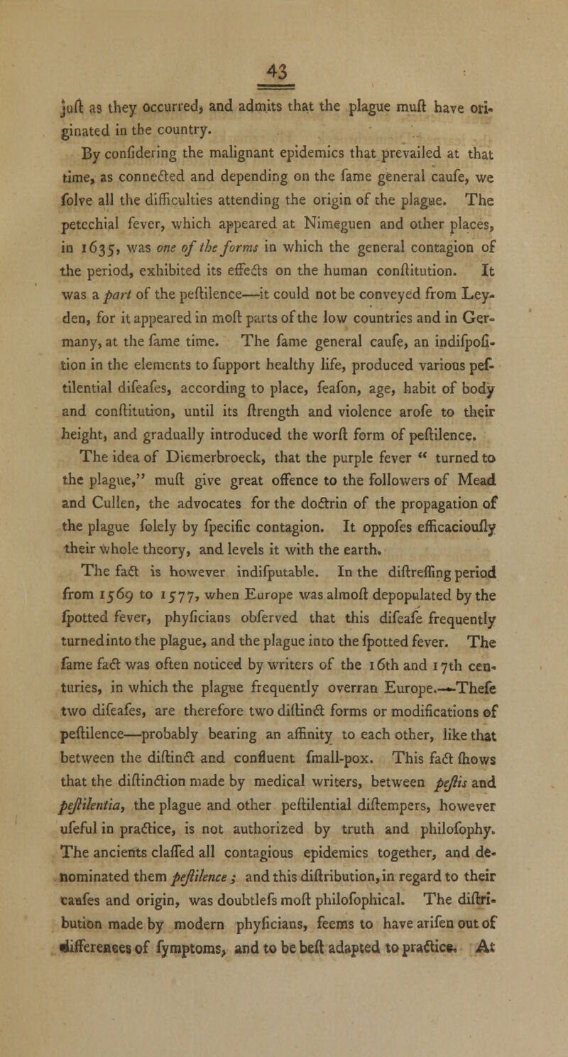 jud: as they occurred) and admits that the plague miift have ori« ginated in the country. By confidering the malignant epidemics that prevailed at that time, as conneded and depending on the fame general caufe, we folve all the difficulties attending the origin of the plague. The petechial fever, which appeared at Nimeguen and other places, in 1635, was one of the forms in which the general contagion of the period, exhibited its effeds on the human conftitution. It was a part of the peftilence—it could not be conveyed from Ley- den, for it appeared in moft parts of the low countries and in Ger- many, at the fame time. The fame general caufe, an indifpofi- tion in the elements to fupport healthy life, produced various pet tilential difeafes, according to place, feafon, age, habit of body and conftitution, until its ftrength and violence arofe to their height, and gradually introduced the word form of peftilence. The idea of Dlemerbroeck, that the purple fever  turned to the plague, muft give great offence to the followers of Mead and Cullen, the advocates for the doftrin of the propagation of the plague folely by fpecific contagion. It oppofes efficacioufly their whole theory, and levels it with the earth. The faft is however indifputable. In the diftreffing period from 1569 to 1577, when Europe wasalmoft depopulated by the ipotted fever, phyficians obferved that this difeafe frequently turnedinto the plague, and the plague into the fpotted fever. The fame fad was often noticed by writers of the 16th and 17th cen« turies, in which the plague frequently overran Europe.—-Thefe two difeafes, are therefore twodiftinft forms or modifications of peftilence—probably bearing an affinity to each other, like that between the diftindt and confluent fmall-pox. This fad (hows that the diftindion made by medical writers, between pe^is and pe/lilentia, the plague and other peftilential diftempers, however ufeful in pradlice, is not authorized by truth and philofophy. The ancients claffed all contagious epidemics together, and de- nominated them pejiiknce ; and this diftribution, in regard to their caufes and origin, was doubtlefs moft philofophical. The diftri- bution made by modern phyficians, feems to have arifen out of ^iffereaees of fymptoms, and to be beft adapted to pradice. At