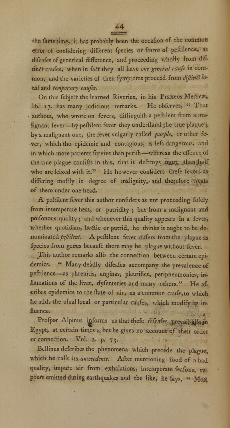 the fame time, it has probably been the occafion of the common error of confidering different fpecies or forms of peftilence, as difeafesofgenerical difference, and proceeding wholly from dif- tindt caufes, when in faft they all have one general caufe in com- mon, and the varieties of their fymptoms proceed from diJlinStlo- ta/and temporary caufes. On this fubjetft the learned Riverius, in his Praxeos Medicae, lib. 17. has many judicious remarks. He obferves,  That authors, who wrote on fevers, diftinguifh a peftilent from a ma- lignant fever—by peftilent fever they underftand the true plague ; by a malignant one, the fever vulgarly called purple, or other fe- ver, which tho epidemic and contagious, is lefs dangerous, and in which more patients furvive than perifh—whereas the eflence of the true plague confifts in this, that if deftroys jp38iC&.-th^i)j3lf who are feized wich it. He however confiders thefe fevers as differing moftly in degree of malignity,-and therefore :^ats of them under one head. ■ . ' A peftilent fever this author confiders as not proceeding folely from intemperate heat, or putridity ; but from a malignant and poifonous quality; and whenever this quality appears in a fever, whether quotidian, hedic or putrid, he thinks it ought to be de- nominated/>£/?/'/(?«/• A peftilent fever differs from the plague as fpecies from gemis becaufe there may be plague without fever. This author remarks alfo the connedion between certam epi- demies.  Many deadly difeafes accompany the prevalence of peftilence—as phrenitis, anginas, pleurifies, peripneumonies, in- flamations of the liver, dyfenteries and many others. He af- icribes epidemics to the ftate of air, as a common caufe,to which he adds the ufual local or particular caufes, v/hich modify i;sin^ fluence. Profp^ Alpinus mforms us that thefe difeafes.^gpeyXlrjJ^ih Egypt, at certain tim.es ,v but he gives no accounrqf their order or connexion. Vol. 2. p. 73. ♦ Bellinus defcribes the phenomena which precede the plague, which he calls its antecedents. After mentioning food of a bad quality, impure air from exhalations, intemperate feafons, va- pours emitted during earthquakes and the like, he fays, « Mo;c