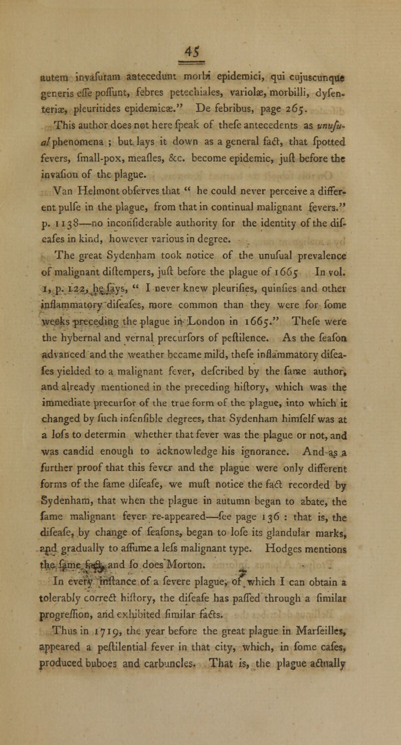 ttutera invafurani aatecedunt moibi epidemici, qui cujuscunque generis effe pofTunt, febres petechiales, variolae, morbilli, dyfen. terix, pleuritides epidemicas. De febribus, page 265. This author does not here fpeak of thefe antecedents as unufu- a/phenomena ; but lays it down as a general fad, that fpotted fevers, fmall-pox, meafles, &c. become epidemic, juft before the iovaiion of the plague. Van Helmont obferves that  he could ncA'er perceive a differ- ent pulfe in the plague, from that in continual malignant fevers. p. 1138—no incorifiderable authority for the identity of thedif- eafes in kind, however various in degree. The great Sydenham took notice of the unufual prevalence of malignant diftempers, juft before the plague of 1665 In vol. I, p. L22, hgjays,  I never knew pleurifies, quinfies and other inflammatpry'difeafes, more common than they were for fome wrecks :preceding the {)lague in-London in 1665. Thefe were the hybernal and vernal precurfors of peftilence. As the feafoa advanced and the weather became mild, thefe inflammatory difea- fes yielded to a malignant fever, defcribed by the {Iinse author, and already mentioned in the preceding hiftory, which was the immediate precurfor of the true form of the plague, into which it changed by fuch infenfible degrees, that Sydenham himfelf was at a lofs to determin whether that fever was the plague or not, and was candid enough to acknowledge his ignorance. And as a further proof that this fever and the plague were only different forms of the fame difeafe, we muft notice the fadl recorded by Sydenham, that when the plague in autumn began to abate, the fame malignant fever re-appeared—fee page 136: that is, the difeafe, by change of feafons, began to lofe its glandular marks, . a^d gradually to affume a lefs malignant type. Hodges mentions t^,^inc,fe&^and fo does Morton. - . In every ihftance of a fevere plague, o^ which I can obtain a tolerably corredt hiftory, the difeafe has paffed through a fimilar progreffion, and exliibited fimilar fafts. Thus in 1719, the year before the great plague in Marfeillcs, appeared a peftilential fever in that city, which, in fome cafes, produced buboes and carbuncles. That is, the plague adiialljr