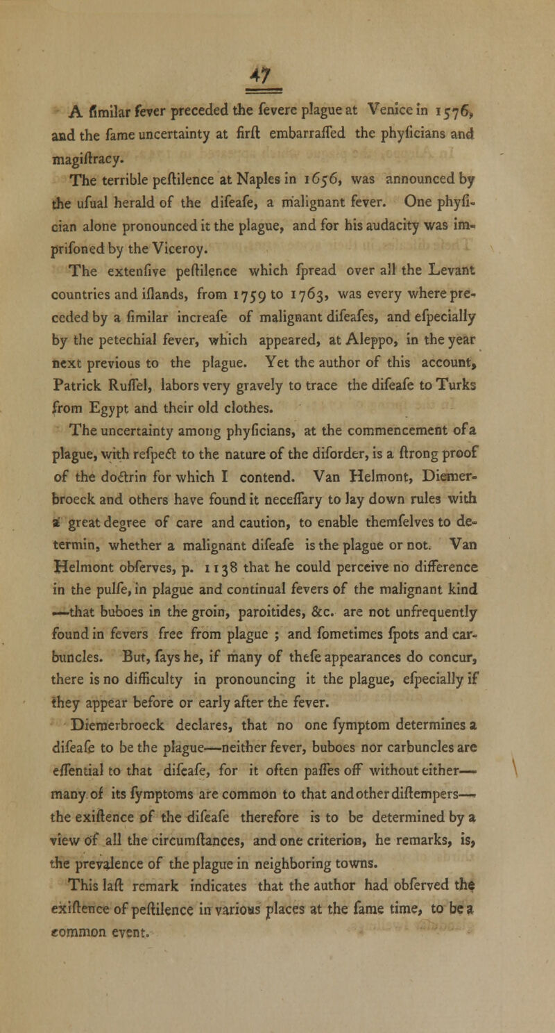 A7 A fimilar fever preceded the fevere plague at Venice in 1576, and the fame uncertainty at firft embarralTed the phyficians and magiftracy. The terrible peftilence at Naples in 1656, was announced by the ufual herald of the difeafe, a malignant fever. One phyfi- cian alone pronounced it the plague, and for his audacity was im- prifoned by the Viceroy. The extenfive peftilence which fpread over all the Levant countries and iflands, from 1759 to 1763, was every where pre- ceded by a fimilar increafe of malignant difeafes, and efpecially by the petechial fever, which appeared, at Aleppo, in the year next previous to the plague. Yet the author of this account, Patrick. Ruflel, labors very gravely to trace the difeafe to Turks from Egypt and their old clothes. The uncertainty among phyficians, at the commencement of a plague, with refpecil to the nature of the diforder, is a ftrong proof of the doftrin for which I contend. Van Helmont, Diemer- broeck and others have found it neceflary to lay down rules with St great degree of care and caution, to enable themfelves to de- termin, whether a malignant difeafe is the plague or not. Van Helmont obferves, p. 1138 that he could perceive no difference in the pulfe, in plague and continual fevers of the malignant kind —that buboes in the groin, paroitides, &c. are not unfrequently found in fevers free from plague ; and fometimes fpots and car- buncles. But, fays he, if rhany of thefe appearances do concur, there is no difficulty in pronouncing it the plague, efpecially if they appear before or early after the fever. Dieraerbroeck declares, that no one fymptom determines a difeafe to be the plague—neither fever, buboes nor carbuncles are eflential to that difeafe, for it often paffes off without either- many of itsfymptoms are common to that and other diftempers—. the exiftence of the difeafe therefore is to be determined by a view df all the circumftances, and one criterion, he remarks, is, the prevalence of the plague in neighboring towns. This laft remark indicates that the author had obferved th^ ekiftence of peftilence in various places at the fame time, to be a common event.